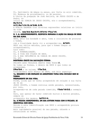 01, Sentimento de mágoa ou pesar, por falta ou erro cometido.
02, Mudança de procedimento, ou de parecer.
A tônica da pregação de João Batista, de JESUS CRISTO e de
Pedro, no
início da IGREJA DE JESUS CRISTO, era o arrependimento,
Mat¨3:1-2,
4:17; Mar¨1:14-15; At¨2:38, 3:19.
A BÍBLIA SAGRADA traz diversas expressões relativas ao início
da vida
CRISTÃ, João¨3:3; Rom¨6:11; Ef¨5:14; 1ªTess¨1:9.
II, 1, A, ARREPENDIMENTO, RESPOSTA HUMANA À AÇÃO DA GRAÇA DE DEUS
NA SUA ALMA.
DEUS, pela sua bondade e amor, toma a iniciativa de procurar
o homem,
com a finalidade deste vir a arrepender-se, At¨5:31.
DEUS usa vários métodos, para que o homem chegue ao
arrependimento,
tais como:
01, A EVANGELIZAÇÃO.
02, A VIDA DOS FILHOS DE DEUS.
03, A BOA INFLUÊNCIA DA IGREJA DE JESUS CRISTO.
04, ETC.
DOUTRINA CRISTÃ DA SALVAÇÃO ETERNA .
PROJETO ASGO TEOLOGIA GRATIS PARA TODOS 15.
De todas as formas, o desejo de DEUS é que todos se
arrependam,
2ªPed¨3:9, e se salvem, 1ªTim¨2:4.
Consideremos este desejo de DEUS, sob dois aspectos:
1o, QUANDO O SER HUMANO SE ARREPENDE TOMA UMA DECISÃO QUE SE
TORNA
PERMANENTE EM SUA VIDA.
Porém, ainda que se tenha arrependido em relação à sua falta
de fé em
JESUS CRISTO, o homem continua sendo pecador, necessitando,
por isso,
arrepender-se de cada pecado cometido, 1ªJoão¨1:8-2:2, a exemplo
de
Davi, que apesar de haver cometido muitos e muitos pecados,
sempre se
arrependia dos mesmos, Sal¨51:1-4.
2o, A PESSOA ARREPENDIDA, EM SUA ATITUDE PARA COM O PECADO, SE
IDENTIFICA COM DEUS.
Devido a esta identificação com DEUS o arrependido procura
livrar-se o
mais rapidamente possível do seu pecado, odiando e
renunciando ao mesmo.
Reverendo Gilson de Oliveira Pastor da Igreja Presbiterina de Nova Vida 18
 