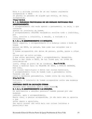 Esta é a atitude correta de um ser humano realmente
arrependido e DEUS
só perdoa os pecados de alguém que esteja, de fato,
arrependido,
1ªJoão¨1:8-2:2.
II, 1, B, MUDANÇAS PROVOCADAS NO SER HUMANO MOTIVADAS PELO
ARREPENDIMENTO.
O arrependimento não muda apenas o pensamento, ou seja, o que
concerne
apenas ao intelecto do homem.
O arrependimento CRISTÃO verdadeiro envolve todo o indivíduo,
por
isso, envolve o intelecto, a emoção, a vontade e a
consciência.
II, 1, B, a, O ARREPENDIMENTO E O INTELECTO.
Neste aspecto, o arrependimento é a mudança sobre o modo do
homem
pensar em DEUS, no pecado, bem como nas relações com o
próximo.
O homem arrependido não deixa de pensar, porém, passa a olhar
as
coisas por um outro prisma.
O que antes aprovava, após o arrependimento, desaprova.
Passa a dar razão a DEUS, de tal forma que, ao invés de
considerar-se
justo, chega ao ponto de se condenar, Rom¨7:14-25.
Passa a meditar mais na PALAVRA DE DEUS, a BÍBLIA SAGRADA,
bem como,
nas coisas espirituais e menos nas coisas materiais.
O arrependimento tira do homem todo o pensamento velho
fazendo com que
novos e melhores pensamentos, tomem conta da sua mente,
2ªCor¨5:17-18.
Portanto, o intelecto do homem arrependido sofre uma mudança
radical.
DOUTRINA CRISTÃ DA SALVAÇÃO ETERNA .
PROJETO ASGO TEOLOGIA GRATIS PARA TODOS 16.
II, 1, B, b, O ARREPENDIMENTO E AS EMOÇÕES.
Os sentimentos e emoções pessoais também passam por uma
mudança
radical, após o arrependimento.
Neste caso, a pessoa arrependida, já não mais ama ou aprecia
o que
antes amava e apreciava.
Seu maior prazer não está mais nas coisas terrenas e
perecíveis mas
Reverendo Gilson de Oliveira Pastor da Igreja Presbiterina de Nova Vida 19
 
