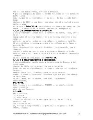 nas coisas ESPIRITUAIS, DIVINAS E ETERNAS.
A pessoa arrependida passa a sentir tristeza de ter demorado
tanto tempo
para chegar ao arrependimento, ou seja, de ter estado tanto
tempo
distante de DEUS e por isso, ter sido tão má e infiel a quem
tanto a ama.
Ao lermos o Salmo¨51:1-4, descobrimos na pessoa de Davi, rei de
Israel, o retrato de um homem, realmente, arrependido.
II, 1, B, c, O ARREPENDIMENTO E A VONTADE.
O arrependimento também muda a vontade do homem, este, antes
de se
arrepender só deseja dirigir-se a si mesmo, conforme a sua
própria
vontade, ou seja, andar no seu próprio e tortuoso caminho.
Já arrependido, o homem, procura e se esforça para fazer a
vontade de
DEUS, desejando ser por ele dirigido, reconhecendo, que a
direção
DIVINA é muito melhor do que a vontade e direção própria.
Isso o leva a dar razão a DEUS e à BÍBLIA SAGRADA, fazendo-o
obedecer
ao que JESUS CRISTO falou em Lucas¨9:23-26.
II, 1, B, d, O ARREPENDIMENTO E A CONSCIÊNCIA.
O arrependimento também muda a consciência do homem, a tal
ponto que,
diante de DEUS, se conscientiza que é pecador.
Antes do seu arrependimento, o homem ainda que se considere
pecador,
sempre busca justificativas para os seus pecados.
Porém, o homem arrependido reconhece que sua posição diante
de DEUS era,
na realidade, muito triste, bem como, totalmente
desfavorável,
2ªCor¨7:9-10.
Como vimos, o arrependimento CRISTÃO é um acontecimento
maravilhoso na
vida do ser humano.
II, 2, A FÉ.
Fé, significa:
01, Crença.
02, Confiança.
O conciso dicionário de teologia CRISTÃ, de Millard J.
Erikson, nos
diz acerca de FÉ:
01, Crença e compromisso a alguma coisa ou pessoa. A FÉ
CRISTÃ implica
Reverendo Gilson de Oliveira Pastor da Igreja Presbiterina de Nova Vida 20
 