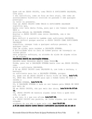 Quem crê em JESUS CRISTO, como ÚNICO E SUFICIENTE SALVADOR,
olha para
o seu sacrifício, como se fora um fato atual, não como um
acontecimento histórico ocorrido no passado e sem qualquer
prestígio
ou valor no presente.
Crer em JESUS CRISTO COMO ÚNICO E SUFICIENTE SALVADOR
significa que,
basta crer nele desta forma, para que o ser humano receba de
DEUS a
gloriosa bênção da SALVAÇÃO ETERNA.
Aceitar a JESUS CRISTO como único SALVADOR, não é tão
difícil.
Mais difícil é aceitá-lo também como suficiente SALVADOR.
É mais difícil porque aceitar a JESUS CRISTO COMO SUFICIENTE
SALVADOR
significa, renegar todo e qualquer esforço pessoal, ou
qualquer outro
tipo de ajuda, para receber a SALVAÇÃO ETERNA.
A dificuldade está no fato do homem gostar de conseguir as
coisas pelos
seus próprios esforços, ou através da ajuda de alguma coisa
ou de alguém.
DOUTRINA CRISTÃ DA SALVAÇÃO ETERNA .
PROJETO ASGO TEOLOGIA GRATIS PARA TODOS 18.
Porém, para ter a SALVAÇÃO ETERNA basta crer em JESUS CRISTO,
como
único e suficiente SALVADOR.
A fé em JESUS CRISTO como SALVADOR é, com toda a certeza, o
bastante
ou suficiente para ter a SALVAÇÃO ETERNA, porque:
01, Quem crê em JESUS CRISTO é feito filho de DEUS, João¨1:12.
02, DEUS deu JESUS CRISTO para que o homem tenha FÉ nele e
receba a
SALVAÇÃO ETERNA, João¨3:16-18.
03, A SALVAÇÃO ETERNA é dada ao ser humano pela GRAÇA DE DEUS
por meio da
FÉ em JESUS CRISTO, não por meio das obras, João¨3:16-18; Ef¨2:8-
10.
04, JESUS CRISTO de maneira alguma lança fora a quem nele
crê, ou quem
a ele vai, é o que nos afirma João¨6:37-40.
05, JESUS CRISTO não permite, de forma alguma, que nada nem
ninguém
arrebate da sua mão a quem nele crê, João¨10:27-30.
A FÉ EM JESUS CRISTO COMO ÚNICO E SUFICIENTE SALVADOR HÁ DE SER O
Reverendo Gilson de Oliveira Pastor da Igreja Presbiterina de Nova Vida 22
 