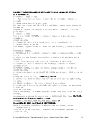 BALUARTE INEXPUGNÁVEL DA NOSSA CERTEZA DA SALVAÇÃO ETERNA.
II, 3, CONVERSÃO.
Conversão, significa:
01, Dar meia volta; mudar o sentido de direção; deixar a
direção
errada, para seguir a correta.
No caso da conversão CRISTÃ é a decisão tomada pelo homem de
deixar de
seguir e servir ao pecado e ao seu maior inimigo, o diabo,
para seguir
e servir a DEUS.
Com a conversão CRISTÃ, o pecador repudia o pecado para
seguir a
JESUS CRISTO.
A CONVERSÃO CRISTÃ é a somatória, ou o resultado, do
arrependimento e da fé.
Sem estes ingredientes na alma do ser humano, jamais haveria
a
CONVERSÃO CRISTÃ.
A CONVERSÃO é o conjunto composto pelo arrependimento e pela
fé, e
provoca no ser humano convertido o repúdio ao pecado, para
seguir a
JESUS, aceitando-o como único e suficiente SALVADOR.
A CONVERSÃO CRISTÃ provoca uma mudança radical e visível,
operada pelo
ESPÍRITO SANTO, na vida do homem arrependido e com fé em
JESUS CRISTO.
A conversão resulta da GRAÇA DE DEUS, pela qual, DEUS cria um
novo
homem em JESUS CRISTO, 2ªCor¨5:17; Tito¨3:5.
A conversão, também acontece devido ao bom uso da liberdade,
ou seja,
do livre arbítrio, do qual o homem é possuidor.
A conversão é fruto da decisão do próprio homem, em resposta
à ação de
DEUS em sua alma.
Com a conversão, o homem escolhe viver uma nova vida em JESUS
CRISTO,
decorrendo a mesma do apelo que o EVANGELHO lhe faz, Mar¨1:15.
DOUTRINA CRISTÃ DA SALVAÇÃO ETERNA .
PROJETO ASGO TEOLOGIA GRATIS PARA TODOS 19.
III, A OBRA DE DEUS NA VIDA DO CONVERTIDO.
Após a resposta positiva e afirmativa do homem, antes
irregenerado, à
ação de DEUS em sua vida, através da conversão genuína a
JESUS CRISTO,
Reverendo Gilson de Oliveira Pastor da Igreja Presbiterina de Nova Vida 23
 
