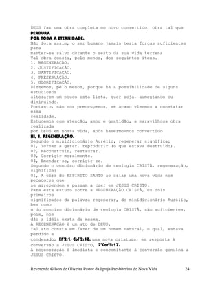 DEUS faz uma obra completa no novo convertido, obra tal que
PERDURA
POR TODA A ETERNIDADE.
Não fora assim, o ser humano jamais teria forças suficientes
para
manter-se salvo durante o resto da sua vida terrena.
Tal obra consta, pelo menos, dos seguintes itens.
1, REGENERAÇÃO.
2, JUSTIFICAÇÃO.
3, SANTIFICAÇÃO.
4, PRESERVAÇÃO.
5, GLORIFICAÇÃO.
Dissemos, pelo menos, porque há a possibilidade de alguns
estudiosos
alterarem um pouco esta lista, quer seja, aumentando ou
diminuindo.
Portanto, não nos preocupemos, se acaso viermos a constatar
essa
realidade.
Estudemos com atenção, amor e gratidão, a maravilhosa obra
realizada
por DEUS em nossa vida, após havermo-nos convertido.
III, 1, REGENERAÇÃO.
Segundo o minidicionário Aurélio, regenerar significa:
01, Tornar a gerar, reproduzir (o que estava destruído).
02, Reconstruir, restaurar.
03, Corrigir moralmente.
04, Emendar-se, corrigir-se.
Segundo o conciso dicionário de teologia CRISTÃ, regeneração,
significa:
01, A obra do ESPÍRITO SANTO ao criar uma nova vida nos
pecadores que
se arrependem e passam a crer em JESUS CRISTO.
Para este estudo sobre a REGENERAÇÃO CRISTÃ, os dois
primeiros
significados da palavra regenerar, do minidicionário Aurélio,
bem como
o do conciso dicionário de teologia CRISTÃ, são suficientes,
pois, nos
dão a idéia exata da mesma.
A REGENERAÇÃO é um ato de DEUS.
Tal ato consta em fazer de um homem natural, o qual, estava
perdido e
condenado, Ef¨2:1; Col¨2:13, uma nova criatura, em resposta à
conversão a JESUS CRISTO, 2ªCor¨5:17.
A regeneração é imediata e concomitante à conversão genuína a
JESUS CRISTO.
Reverendo Gilson de Oliveira Pastor da Igreja Presbiterina de Nova Vida 24
 