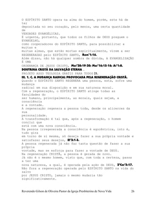 O ESPÍRITO SANTO opera na alma do homem, porém, este há de
ter
depositada no seu coração, pelo menos, uma certa quantidade
de
VERDADES EVANGÉLICAS.
É urgente, portanto, que todos os filhos de DEUS preguem o
EVANGELHO,
como cooperadores do ESPÍRITO SANTO, para possibilitar a
muitas e
muitas almas, que estão mortas espiritualmente, virem a ser
REGENERADAS pelo ESPÍRITO SANTO, Rom¨1:16.
Além disso, não há qualquer sombra de dúvida, A EVANGELIZAÇÃO
É UMA
ORDENANÇA DE JESUS CRISTO, Mat¨28:19-20; Mar¨16;15-16; At¨1:8.
DOUTRINA CRISTÃ DA SALVAÇÃO ETERNA .
PROJETO ASGO TEOLOGIA GRATIS PARA TODOS 21.
III, 1, C, A MUDANÇA RADICAL PROVOCADA PELA REGENERAÇÃO CRISTÃ.
Quando o ESPÍRITO SANTO REGENERA uma pessoa, esta, sofre uma
mudança
radical em sua disposição e em sua natureza moral.
Com a regeneração, o ESPÍRITO SANTO atinge todas as
faculdades do
ser humano, principalmente, as morais, quais sejam, a
consciência
e a vontade.
A regeneração regenera a pessoa toda, desde os alicerces da
sua
personalidade.
A transformação é tal que, após a regeneração, o homem
conclui que
está com uma nova consciência.
Na pessoa irregenerada a consciência é egocêntrica, isto é,
tudo gira
em torno de si mesma, só deseja fazer a sua própria vontade e
satisfazer seus desejos, Ef¨2:1-3.
A pessoa regenerada já não faz tanta questão de fazer a sua
própria
vontade, mas se esforça para fazer a vontade de DEUS.
Na regeneração CRISTÃ, a pessoa é gerada de novo.
Já não é o mesmo homem, visto que, com toda a certeza, passa
a ter uma
nova natureza, a qual, é operada pela ação de DEUS, 2ªCor¨5:17.
Não fora a regeneração operada pelo ESPÍRITO SANTO na vida do
salvo
por JESUS CRISTO, jamais o mesmo mudaria tão
significativamente.
Reverendo Gilson de Oliveira Pastor da Igreja Presbiterina de Nova Vida 26
 