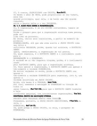 07, O crente, GLORIFICADO com CRISTO, Rom¨8:17.
Só mesmo o amor de DEUS, pode proporcionar ao ser humano,
este tão
grande privilégio, qual seja, o de haver uma tão grande
comunhão,
entre a pessoa salva e o seu SALVADOR.
III, 1, F, ALGO MAIS SOBRE A REGENERAÇÃO.
01, A regeneração, é um ato DIVINO instantâneo, jamais um
processo.
Porém o preparo para que a regeneração aconteça numa pessoa,
pode ser
tida como um processo.
Às vezes, vários anos transcorrem, a partir do momento da
primeira
EVANGELIZAÇÃO, até que uma alma aceite a JESUS CRISTO como
seu único e
suficiente SALVADOR, porém, quando tal acontece, o ESPÍRITO
SANTO
opera, imediatamente, a regeneração de tal pessoa.
02, Quem regenera, é o ESPÍRITO SANTO e o instrumento usado
para a
REGENERAÇÃO é o EVANGELHO.
A verdade em si não regenera ninguém, porém, é o instrumento
usado
pelo ESPÍRITO SANTO, para que a regeneração aconteça.
03, Para operar a regeneração, o ESPÍRITO SANTO usa apenas e
tão-somente a verdade EVANGÉLICA.
Há muitas verdades no mundo, porém o ESPÍRITO SANTO usa
apenas e
tão-somente a verdade EVANGÉLICA para regenerar, isto é, usa
apenas a
verdade encontrada em JESUS CRISTO.
Aliás, ele mesmo é a VERDADE, João¨14:6.
Por isso, semeemos a mensagem do EVANGELHO no coração de
todos os
seres humanos, Mat¨13:1-23, para que o ESPÍRITO SANTO trabalhe
e haja
conversões genuínas, com concomitantes regenerações, Tito¨3:5.
DOUTRINA CRISTÃ DA SALVAÇÃO ETERNA .
PROJETO ASGO TEOLOGIA GRATIS PARA TODOS 23.
Preguemos, portanto, a JESUS CRISTO CRUCIFICADO, 1ªCor¨2:2, ou
seja, o
EVANGELHO, Gál¨1:6-12.
04, Quem prega a JESUS CRISTO, ou seja, o pregador do
EVANGELHO,
Reverendo Gilson de Oliveira Pastor da Igreja Presbiterina de Nova Vida 28
 