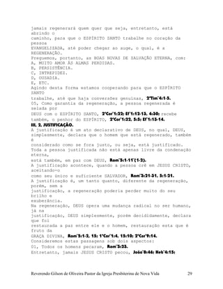 jamais regenerará quem quer que seja, entretanto, está
abrindo o
caminho, para que o ESPÍRITO SANTO trabalhe no coração da
pessoa
EVANGELIZADA, até poder chegar ao auge, o qual, é a
REGENERAÇÃO.
Preguemos, portanto, as BOAS NOVAS DE SALVAÇÃO ETERNA, com:
A, MUITO AMOR ÀS ALMAS PERDIDAS.
B, PERSISTÊNCIA.
C, INTREPIDEZ.
D, OUSADIA.
E, ETC.
Agindo desta forma estamos cooperando para que o ESPÍRITO
SANTO
trabalhe, até que haja conversões genuínas, 2ªTim¨4:1-5.
05, Como garantia da regeneração, a pessoa regenerada é
selada por
DEUS com o ESPÍRITO SANTO, 2ªCor¨1:22; Ef¨1:12-13, 4:30; recebe
também, o penhor do ESPÍRITO, 2ªCor¨1:22, 5:5; Ef¨1:13-14.
III, 2, JUSTIFICAÇÃO.
A justificação é um ato declarativo de DEUS, no qual, DEUS,
simplesmente, declara que o homem que está regenerado, também
é
considerado como se fora justo, ou seja, está justificado.
Toda a pessoa justificada não está apenas livre da condenação
eterna,
está também, em paz com DEUS, Rom¨5:1-11¨(1-2).
A justificação acontece, quando a pessoa crê em JESUS CRISTO,
aceitando-o
como seu único e suficiente SALVADOR, Rom¨3:21-31, 5:1-21.
A justificação é, um tanto quanto, diferente da regeneração,
porém, sem a
justificação, a regeneração poderia perder muito do seu
brilho e
exuberância.
Na regeneração, DEUS opera uma mudança radical no ser humano,
já na
justificação, DEUS simplesmente, porém decididamente, declara
que foi
restaurada a paz entre ele e o homem, restauração esta que é
fruto da
GRAÇA DIVINA, Rom¨5:1-2, 15; 1ªCor¨1:4, 15:10; 2ªCor¨9:14.
Consideremos estas passagens sob dois aspectos:
01, Todos os homens pecaram, Rom¨3:23.
Entretanto, jamais JESUS CRISTO pecou, João¨8:46; Heb¨4:15;
Reverendo Gilson de Oliveira Pastor da Igreja Presbiterina de Nova Vida 29
 