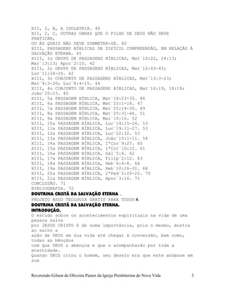 XII, 2, B, A IDOLATRIA. 40
XII, 2, C, OUTRAS OBRAS QUE O FILHO DE DEUS NÃO DEVE
PRATICAR,
OU ÀS QUAIS NÃO DEVE SUBMETER-SE. 40
XIII, PASSAGENS BÍBLICAS DE DIFÍCIL COMPREENSÃO, EM RELAÇÃO À
SALVAÇÃO ETERNA. 41
XIII, 1o GRUPO DE PASSAGENS BÍBLICAS, Mat¨10:22, 24:13;
Mar¨13:13; Apoc¨2:10. 42
XIII, 2o GRUPO DE PASSAGENS BÍBLICAS, Mat¨12:43-45;
Luc¨11:24-26. 42
XIII, 3o CONJUNTO DE PASSAGENS BÍBLICAS, Mat¨13:3-23;
Mar¨4:3-20; Luc¨8:4-15. 44
XIII, 4o CONJUNTO DE PASSAGENS BÍBLICAS, Mat¨16:19, 18:18;
João¨20:23. 45
XIII, 5a PASSAGEM BÍBLICA, Mat¨18:23-35. 46
XIII, 6a PASSAGEM BÍBLICA, Mat¨22:1-14. 47
XIII, 7a PASSAGEM BÍBLICA, Mat¨25:14-30. 49
XIII, 8a PASSAGEM BÍBLICA, Mat¨25:31-46. 51
XIII, 9a PASSAGEM BÍBLICA, Mar¨16:16. 52
XIII, 10a PASSAGEM BÍBLICA, Luc¨14:15-24. 53
XIII, 11a PASSAGEM BÍBLICA, Luc¨19:11-27. 53
XIII, 12a PASSAGEM BÍBLICA, Luc¨22:32. 53
XIII, 13a PASSAGEM BÍBLICA, João¨15:1-11. 54
XIII, 14a PASSAGEM BÍBLICA, 1ªCor¨9:27. 60
XIII, 15a PASSAGEM BÍBLICA, 1ªCor¨10:12. 61
XIII, 16a PASSAGEM BÍBLICA, Gál¨5:4. 62
XIII, 17a PASSAGEM BÍBLICA, Filip¨2:12. 63
XIII, 18a PASSAGEM BÍBLICA, Heb¨6:4-8. 64
XIII, 19a PASSAGEM BÍBLICA, Heb¨10:26-31. 68
XIII, 20a PASSAGEM BÍBLICA, 2ªPed¨2:20-22. 70
XIII, 21a PASSAGEM BÍBLICA, Apoc¨3:16. 71
CONCLUSÃO. 71
BIBLIOGRAFIA. 72
DOUTRINA CRISTÃ DA SALVAÇÃO ETERNA .
PROJETO ASGO TEOLOGIA GRATIS PARA TODOS 4.
DOUTRINA CRISTÃ DA SALVAÇÃO ETERNA.
INTRODUÇÃO.
O estudo sobre os acontecimentos espirituais na vida de uma
pessoa salva
por JESUS CRISTO é de suma importância, pois o mesmo, mostra
ao salvo a
ação de DEUS em sua vida até chegar à conversão, bem como,
todas as bênçãos
com que DEUS o abençoa e que o acompanharão por toda a
eternidade.
Quando DEUS criou o homem, seu desejo era que este andasse em
sua
Reverendo Gilson de Oliveira Pastor da Igreja Presbiterina de Nova Vida 3
 