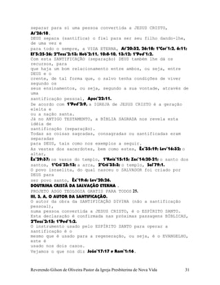 separar para si uma pessoa convertida a JESUS CRISTO,
At¨26:18.
DEUS separa (santifica) o fiel para ser seu filho dando-lhe,
de uma vez e
para todo o sempre, a VIDA ETERNA, At¨20:32, 26:18; 1ªCor¨1:2, 6:11;
Ef¨5:25-26; 2ªTess¨2:13; Heb¨2:11, 10:8-10, 13:12; 1ªPed¨1:2.
Com esta SANTIFICAÇÃO (separação) DEUS também lhe dá os
recursos, para
que haja um bom relacionamento entre ambos, ou seja, entre
DEUS e o
crente, de tal forma que, o salvo tenha condições de viver
segundo os
seus ensinamentos, ou seja, segundo a sua vontade, através de
uma
santificação pessoal, Apoc¨22:11.
De acordo com 1ªPed¨2:9, a IGREJA de JESUS CRISTO é a geração
eleita e
ou a nação santa.
Já no ANTIGO TESTAMENTO, a BÍBLIA SAGRADA nos revela esta
idéia de
santificação (separação).
Todas as coisas sagradas, consagradas ou santificadas eram
separadas
para DEUS, tais como nos exemplos a seguir.
As vestes dos sacerdotes, bem como estes, Êx¨35:19; Lev¨16:32; o
altar,
Êx¨29:37; os vasos do templo, 1ºReis¨15:15; Zac¨14:20-21; o santo dos
santos, 1ºCrô¨23:13; a arca, 2ºCrô¨35:3; o templo, Sal¨79:1.
O povo israelita, do qual nasceu o SALVADOR foi criado por
DEUS para
ser povo santo, Êx¨19:6; Lev¨20:26.
DOUTRINA CRISTÃ DA SALVAÇÃO ETERNA .
PROJETO ASGO TEOLOGIA GRATIS PARA TODOS 25.
III, 3, A, O AUTOR DA SANTIFICAÇÃO.
O autor da obra da SANTIFICAÇÃO DIVINA (não a santificação
pessoal),
numa pessoa convertida a JESUS CRISTO, é o ESPÍRITO SANTO.
Esta declaração é confirmada nas próximas passagens BÍBLICAS,
2ªTess¨2:13; 1ªPed¨1:2.
O instrumento usado pelo ESPÍRITO SANTO para operar a
santificação é o
mesmo que é usado para a regeneração, ou seja, é o EVANGELHO,
este é
usado nos dois casos.
Vejamos o que nos diz João¨17:17 e Rom¨1:16.
Reverendo Gilson de Oliveira Pastor da Igreja Presbiterina de Nova Vida 31
 