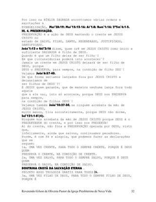 Por isso na BÍBLIA SAGRADA encontramos várias ordens e
exortações à
EVANGELIZAÇÃO, Mat¨28:19; Mar¨15:15-16; At¨1:8; Rom¨1:16; 2ªTim¨4:1-5.
III, 4, PRESERVAÇÃO.
PRESERVAÇÃO é a ação de DEUS mantendo o crente em JESUS
CRISTO no
estado de SALVO, FILHO, SANTO, REGENERADO, JUSTIFICADO,
SANTIFICADO.
João¨1:12 e Gál¨2:16 dizem, quem crê em JESUS CRISTO como único e
suficiente SALVADOR é filho de DEUS.
Quando é que um filho deixa de ser filho¨?
Em que circunstâncias poderá isto acontecer¨?
Jamais um crente em JESUS CRISTO deixará de ser filho de
DEUS, porque
DEUS o PRESERVA, para sempre, na condição de filho SEU¨!
Vejamos João¨6:37-40.
De que forma seríamos lançados fora por JESUS CRISTO e
deixaríamos de
ser filhos de DEUS¨?!
É JESUS quem garante, que de maneira nenhuma lança fora todo
aquele
que a ele vai, isto só acontece, porque DEUS nos PRESERVA
para sempre,
na condição de filhos SEUS¨!
Vejamos também João¨10:27-30, se ninguém arrebata da mão de
JESUS CRISTO,
muito menos, tira sorrateiramente, porque DEUS não dorme,
Sal¨121:1-8¨(4).
Ninguém nos arrebata da mão de JESUS CRISTO porque DEUS é o
PRESERVADOR do crente, e por isso nos PRESERVA!
Ai do crente, não fora a PRESERVAÇÃO operada por DEUS, visto
que,
infelizmente, ainda que salvos, continuamos pecadores.
Porém, é com fé e alegria, que podemos fazer as declarações
que se
seguem:
1a, UMA VEZ CRENTE, PARA TODO O SEMPRE CRENTE, PORQUE É DEUS
QUEM
PRESERVA O CRENTE, NA CONDIÇÃO DE CRENTE.
2a, UMA VEZ SALVO, PARA TODO O SEMPRE SALVO, PORQUE É DEUS
QUEM
PRESERVA O SALVO, NA CONDIÇÃO DE SALVO.
DOUTRINA CRISTÃ DA SALVAÇÃO ETERNA .
PROJETO ASGO TEOLOGIA GRATIS PARA TODOS 26.
3a, UMA VEZ FILHO DE DEUS, PARA TODO O SEMPRE FILHO DE DEUS,
PORQUE É
Reverendo Gilson de Oliveira Pastor da Igreja Presbiterina de Nova Vida 32
 