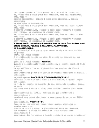 DEUS QUEM PRESERVA O SEU FILHO, NA CONDIÇÃO DE FILHO SEU.
4a, VISTO QUE É DEUS QUEM NOS PRESERVA, UMA VEZ REGENERADO,
PARA TODO O
SEMPRE REGENERADO, PORQUE É DEUS QUEM PRESERVA A PESSOA
REGENERADA,
NA CONDIÇÃO DE REGENERADA.
5a, VISTO QUE É DEUS QUEM NOS PRESERVA, UMA VEZ JUSTIFICADO,
PARA TODO
O SEMPRE JUSTIFICADO, PORQUE É DEUS QUEM PRESERVA A PESSOA
JUSTIFICADA, NA CONDIÇÃO DE JUSTIFICADA.
6a, VISTO QUE É DEUS QUEM NOS PRESERVA, UMA VEZ SANTIFICADO,
PARA TODO
O SEMPRE SANTIFICADO, PORQUE É DEUS QUEM PRESERVA A PESSOA
SANTIFICADA, NA CONDIÇÃO DE SANTIFICADA.
A PRESERVAÇÃO OPERADA POR DEUS NA VIDA DE QUEM É SALVO POR JESUS
CRISTO É ETERNA, POR ISSO É, REALMENTE, MARAVILHOSA.
III, 5, GLORIFICAÇÃO.
A glorificação é o ponto culminante da obra de DEUS na vida
da pessoa
SALVA POR JESUS CRISTO.
A glorificação inicia na vida do crente no momento da sua
conversão
genuína a JESUS CRISTO, Rom¨8:30.
Quando a glorificação final acontecer, o crente receberá tudo
o que,
de maravilhoso, lhe está prometido nas páginas da BÍBLIA
SAGRADA.
Tais promessas podem ser vistas em muitas passagens BÍBLICAS,
entretanto,
vejamos apenas Rom¨8:17-18; 2ªCor¨4:16-18; Filip¨3:20-21.
Enquanto JESUS não vier buscar a sua IGREJA, a glorificação
tem início
na vida do crente no momento da sua conversão genuína, torna-
se mais
profunda com a morte física, para concretizar-se totalmente
no
arrebatamento da IGREJA, momento em que acontecerá a
ressurreição e
receberá seu corpo glorioso, à semelhança do corpo de JESUS
CRISTO
ressuscitado, 1ªCor¨15:51-54.
Para os salvos que estiverem vivos quando acontecer o
arrebatamento da
IGREJA de JESUS CRISTO, a glorificação será instantânea.
Num momento, o corpo do crente em JESUS CRISTO será
transformado à
semelhança dos já mortos e também receberá um corpo glorioso,
Reverendo Gilson de Oliveira Pastor da Igreja Presbiterina de Nova Vida 33
 