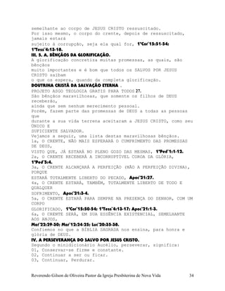 semelhante ao corpo de JESUS CRISTO ressuscitado.
Por isso mesmo, o corpo do crente, depois de ressuscitado,
jamais estará
sujeito à corrupção, seja ela qual for, 1ªCor¨15:51-54;
1ªTess¨4:13-18.
III, 5, A, BÊNÇÃOS DA GLORIFICAÇÃO.
A glorificação concretiza muitas promessas, as quais, são
bênçãos
muito importantes e é bom que todos os SALVOS POR JESUS
CRISTO saibam
o que os espera, quando da completa glorificação.
DOUTRINA CRISTÃ DA SALVAÇÃO ETERNA .
PROJETO ASGO TEOLOGIA GRATIS PARA TODOS 27.
São bênçãos maravilhosas, que somente os filhos de DEUS
receberão,
ainda que sem nenhum merecimento pessoal.
Porém, fazem parte das promessas de DEUS a todas as pessoas
que
durante a sua vida terrena aceitaram a JESUS CRISTO, como seu
ÚNICO E
SUFICIENTE SALVADOR.
Vejamos a seguir, uma lista destas maravilhosas bênçãos.
1a, O CRENTE, NÃO MAIS ESPERARÁ O CUMPRIMENTO DAS PROMESSAS
DE DEUS,
VISTO QUE, JÁ ESTARÁ NO PLENO GOZO DAS MESMAS, 1ªPed¨1:1-12.
2a, O CRENTE RECEBERÁ A INCORRUPTÍVEL COROA DA GLÓRIA,
1ªPed¨5:4.
3a, O CRENTE ALCANÇARÁ A PERFEIÇÃO (NÃO A PERFEIÇÃO DIVINA),
PORQUE
ESTARÁ TOTALMENTE LIBERTO DO PECADO, Apoc¨21:27.
4a, O CRENTE ESTARÁ, TAMBÉM, TOTALMENTE LIBERTO DE TODO E
QUALQUER
SOFRIMENTO, Apoc¨21:3-4.
5a, O CRENTE ESTARÁ PARA SEMPRE NA PRESENÇA DO SENHOR, COM UM
CORPO
GLORIFICADO, 1ªCor¨15:50-54; 1ªTess¨4:13-17; Apoc¨21:1-3.
6a, O CRENTE SERÁ, EM SUA ESSÊNCIA EXISTENCIAL, SEMELHANTE
AOS ANJOS,
Mat¨22:29-30; Mar¨12:24-25; Luc¨20:35-38.
Confiemos no que a BÍBLIA SAGRADA nos ensina, para honra e
glória de DEUS.
IV, A PERSEVERANÇA DO SALVO POR JESUS CRISTO.
Segundo o minidicionário Aurélio, perseverar, significa:
01, Conservar-se firme e constante.
02, Continuar a ser ou ficar.
03, Continuar, Perdurar.
Reverendo Gilson de Oliveira Pastor da Igreja Presbiterina de Nova Vida 34
 