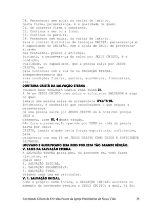 04, Permanecer sem mudar ou variar de intento.
Desta forma, perseverança, é a qualidade de quem:
01, Se conserva firme e constante.
02, Continua a ser ou a ficar.
03, Continua ou perdura.
04, Permanece sem mudar, ou variar de intento.
Para o conciso dicionário de teologia CRISTÃ, perseverança é:
A capacidade do CRISTÃO, com a ajuda de DEUS, de perseverar
através
das tentações, provas e aflições.
Portanto, a perseverança do salvo por JESUS CRISTO, é a
condição,
qualidade, ou capacidade, que a pessoa salva por JESUS
CRISTO, tem
para continuar com a sua fé na SALVAÇÃO ETERNA,
independentemente das
suas condições físicas, sociais, econômicas, financeiras,
etc.
DOUTRINA CRISTÃ DA SALVAÇÃO ETERNA .
PROJETO ASGO TEOLOGIA GRATIS PARA TODOS 28.
A fé em JESUS CRISTO como único e suficiente SALVADOR é algo
do qual
jamais uma pessoa salva se arrependerá 2ªCor¨7:10.
Entretanto, é necessário que reconheçamos o que segue; a
perseverança
de uma pessoa salva por JESUS CRISTO só é possível porque
DEUS a
preserva, item III, 4 deste estudo.
Não fora a preservação operada por DEUS na vida da pessoa
salva por JESUS
CRISTO, jamais alguém teria forças espirituais, suficientes,
para
perseverar com sua fé em JESUS CRISTO COMO ÚNICO E SUFICIENTE
SALVADOR.
LOUVADO E GLORIFICADO SEJA DEUS POR ESTA TÃO GRANDE BÊNÇÃO.
V, FASES DA SALVAÇÃO ETERNA.
A SALVAÇÃO ETERNA passa por, ou acontece em, três fases
distintas, as
quais são:
1, SALVAÇÃO INICIAL.
2, SALVAÇÃO PROGRESSIVA.
3, SALVAÇÃO FINAL.
Vejamos cada uma em particular.
V, 1, SALVAÇÃO INICIAL.
Como o próprio nome indica, a SALVAÇÃO INICIAL acontece no
momento da conversão genuína a JESUS CRISTO, a qual, já foi
Reverendo Gilson de Oliveira Pastor da Igreja Presbiterina de Nova Vida 35
 