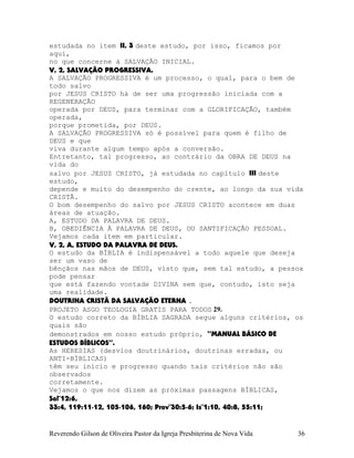 estudada no item II, 3 deste estudo, por isso, ficamos por
aqui,
no que concerne à SALVAÇÃO INICIAL.
V, 2, SALVAÇÃO PROGRESSIVA.
A SALVAÇÃO PROGRESSIVA é um processo, o qual, para o bem de
todo salvo
por JESUS CRISTO há de ser uma progressão iniciada com a
REGENERAÇÃO
operada por DEUS, para terminar com a GLORIFICAÇÃO, também
operada,
porque prometida, por DEUS.
A SALVAÇÃO PROGRESSIVA só é possível para quem é filho de
DEUS e que
viva durante algum tempo após a conversão.
Entretanto, tal progresso, ao contrário da OBRA DE DEUS na
vida do
salvo por JESUS CRISTO, já estudada no capítulo III deste
estudo,
depende e muito do desempenho do crente, ao longo da sua vida
CRISTÃ.
O bom desempenho do salvo por JESUS CRISTO acontece em duas
áreas de atuação.
A, ESTUDO DA PALAVRA DE DEUS.
B, OBEDIÊNCIA À PALAVRA DE DEUS, OU SANTIFICAÇÃO PESSOAL.
Vejamos cada item em particular.
V, 2, A, ESTUDO DA PALAVRA DE DEUS.
O estudo da BÍBLIA é indispensável a todo aquele que deseja
ser um vaso de
bênçãos nas mãos de DEUS, visto que, sem tal estudo, a pessoa
pode pensar
que está fazendo vontade DIVINA sem que, contudo, isto seja
uma realidade.
DOUTRINA CRISTÃ DA SALVAÇÃO ETERNA .
PROJETO ASGO TEOLOGIA GRATIS PARA TODOS 29.
O estudo correto da BÍBLIA SAGRADA segue alguns critérios, os
quais são
demonstrados em nosso estudo próprio, “MANUAL BÁSICO DE
ESTUDOS BÍBLICOS”.
As HERESIAS (desvios doutrinários, doutrinas erradas, ou
ANTI-BÍBLICAS)
têm seu início e progresso quando tais critérios não são
observados
corretamente.
Vejamos o que nos dizem as próximas passagens BÍBLICAS,
Sal¨12:6,
33:4, 119:11-12, 105-106, 160; Prov¨30:5-6; Is¨1:10, 40:8, 55:11;
Reverendo Gilson de Oliveira Pastor da Igreja Presbiterina de Nova Vida 36
 
