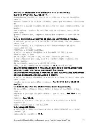 Mat¨4:4; Luc¨21:33; João¨6:68; Ef¨6:17; Col¨3:16; 2ªTim¨3:16-17;
Heb¨4:12; 1ªPed¨1:25; Apoc¨22:18-19.
Aprendamos, portanto, quais os critérios a serem seguidos
para o
estudo correto da BÍBLIA SAGRADA, para que tenhamos condições
de
aprender a maior quantidade possível de seus ensinamentos, os
quais,
sem qualquer sombra de dúvida, são de extrema importância
para que,
quando obedecidos, sejamos dirigidos segundo a vontade de
DEUS.
V, 2, B, OBEDIÊNCIA À PALAVRA DE DEUS, OU SANTIFICAÇÃO PESSOAL.
O segundo passo para a SALVAÇÃO PROGRESSIVA, de uma pessoa
SALVA POR
JESUS CRISTO, é a obediência aos ensinamentos de DEUS
revelados em sua
PALAVRA, a BÍBLIA SAGRADA.
A maior ou menor obediência à PALAVRA DE DEUS é que
determinará o grau
de SALVAÇÃO PROGRESSIVA, ou santificação pessoal.
A santificação pessoal, não é a santificação operada por
DEUS, quando
da conversão genuína a JESUS CRISTO).
Esta, já foi estudada no capítulo III, 3, deste estudo.
QUANTO MAIS OBEDIENTE À PALAVRA DE DEUS FOR O CRENTE, MAIS PERTO
DE DEUS ESTARÁ, PORTANTO, MAIS SANTO É O CRENTE.
QUANTO MENOS OBEDIENTE À PALAVRA DE DEUS FOR O CRENTE, MAIS LONGE
DE DEUS, PORTANTO, MENOS SANTO É O CRENTE.
A maior ou menor obediência a DEUS, é a determinante para que
cada salvo
receba os seus galardões eternos, Mat¨5:11-12, 6:1-4, 10:41-42;
Mar¨9:41;
Luc¨6:22-23, 35; 1ªCor¨3:8, 14; Heb¨10:35; 2ªJoão¨8; Apoc¨22:12.
Os galardões eternos serão dados a cada um conforme a sua
obra e
segundo a justiça do galardoador, que é DEUS, Heb¨11:6; e ou
JESUS
CRISTO, Apoc¨22:12.
Portanto, façamos tudo para honrar e glorificar a DEUS
através da
nossa obediência à sua PALAVRA.
V, 3, SALVAÇÃO FINAL.
A SALVAÇÃO FINAL, acontecerá com a GLORIFICAÇÃO do crente,
também, já
estudada no capítulo III, 5.
Reverendo Gilson de Oliveira Pastor da Igreja Presbiterina de Nova Vida 37
 
