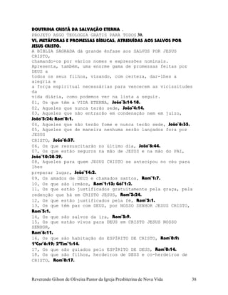 DOUTRINA CRISTÃ DA SALVAÇÃO ETERNA .
PROJETO ASGO TEOLOGIA GRATIS PARA TODOS 30.
VI, METÁFORAS E PROMESSAS BÍBLICAS, ATRIBUÍDAS AOS SALVOS POR
JESUS CRISTO.
A BÍBLIA SAGRADA dá grande ênfase aos SALVOS POR JESUS
CRISTO,
chamando-os por vários nomes e expressões nominais.
Apresenta, também, uma enorme gama de promessas feitas por
DEUS a
todos os seus filhos, visando, com certeza, dar-lhes a
alegria e
a força espiritual necessárias para vencerem as vicissitudes
da
vida diária, como podemos ver na lista a seguir.
01, Os que têm a VIDA ETERNA, João¨3:14-18.
02, Aqueles que nunca terão sede, João¨4:14.
03, Aqueles que não entrarão em condenação nem em juízo,
João¨5:24; Rom¨8:1.
04, Aqueles que não terão fome e nunca terão sede, João¨6:35.
05, Aqueles que de maneira nenhuma serão lançados fora por
JESUS
CRISTO, João¨6:37.
06, Os que ressuscitarão no último dia, João¨6:44.
07, Os que estão seguros na mão de JESUS e na mão do PAI,
João¨10:28-29.
08, Aqueles para quem JESUS CRISTO se antecipou no céu para
lhes
preparar lugar, João¨14:2.
09, Os amados de DEUS e chamados santos, Rom¨1:7.
10, Os que são irmãos, Rom¨1:13; Gál¨1:2.
11, Os que estão justificados gratuitamente pela graça, pela
redenção que há em CRISTO JESUS, Rom¨3:24.
12, Os que estão justificados pela fé, Rom¨5:1.
13, Os que têm paz com DEUS, por NOSSO SENHOR JESUS CRISTO,
Rom¨5:1.
14, Os que são salvos da ira, Rom¨5:9.
15, Os que estão vivos para DEUS em CRISTO JESUS NOSSO
SENHOR,
Rom¨6:11.
16, Os que são habitação do ESPÍRITO DE CRISTO, Rom¨8:9;
1ªCor¨6:19; 2ªTim¨1:14.
17, Os que são guiados pelo ESPÍRITO DE DEUS, Rom¨8:14.
18, Os que são filhos, herdeiros de DEUS e co-herdeiros de
CRISTO, Rom¨8:17.
Reverendo Gilson de Oliveira Pastor da Igreja Presbiterina de Nova Vida 38
 