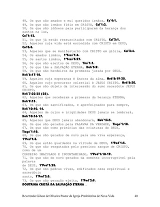 48, Os que são amados e mui queridos irmãos, Fp¨4:1.
49, Os que são irmãos fiéis em CRISTO, Col¨1:2.
50, Os que são idôneos para participarem da herança dos
santos na luz,
Col¨1:12.
51, Os que já estão ressuscitados com CRISTO, Col¨3:1.
52, Aqueles cuja vida está escondida com CRISTO em DEUS,
Col¨3:3.
53, Aqueles que se manifestarão com CRISTO em glória, Col¨3:4.
54, Os amados irmãos, 1ªTess¨1:4.
55, Os santos irmãos, 1ªTess¨5:27.
56, Os que são eleitos de DEUS, Tito¨1:1.
57, Os que têm a SALVAÇÃO ETERNA, Heb¨5:9.
58, Os que são herdeiros da promessa jurada por DEUS,
Heb¨6:17-18.
59, Aqueles cuja esperança é âncora da alma, Heb¨6:19-20.
60, Aqueles cujo precursor celestial é JESUS CRISTO, Heb¨6:20.
61, Os que são objeto da intercessão do sumo sacerdote JESUS
CRISTO,
Heb¨7:22-25 (25).
62, Aqueles que receberam a promessa da herança ETERNA,
Heb¨9:15.
63, Os que são santificados, e aperfeiçoados para sempre,
Heb¨10:10, 14.
64, Aqueles de cujos e iniqüidades DEUS jamais se lembrará,
Heb¨10:16-17.
65, Aqueles que DEUS jamais abandonará, Heb¨13:5.
66, Os que são gerados pela PALAVRA DA VERDADE, Tiago¨1:18.
67, Os que são como primícias das criaturas de DEUS,
Tiago¨1:18.
68, Os que são gerados de novo para uma viva esperança,
1ªPed¨1:3.
69, Os que estão guardados na virtude de DEUS, 1ªPed¨1:5.
70, Os que são resgatados pelo precioso sangue de CRISTO,
como de um
CORDEIRO IMACULADO E INCONTAMINADO, 1ªPed¨1:18-19.
71, Os que são de novo gerados da semente incorruptível pela
palavra
de DEUS, 1ªPed¨1:23.
72, Os que são pedras vivas, edificados casa espiritual e
sacerdócio
santo, 1ªPed¨2:5.
73, Os que são geração eleita, 1ªPed¨2:9.
DOUTRINA CRISTÃ DA SALVAÇÃO ETERNA .
Reverendo Gilson de Oliveira Pastor da Igreja Presbiterina de Nova Vida 40
 