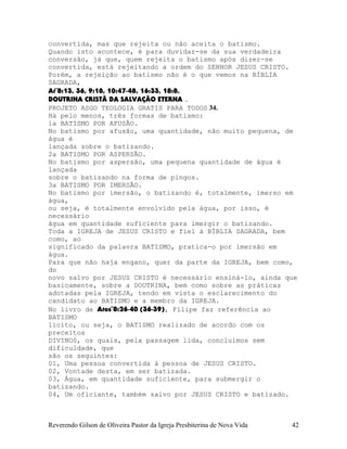 convertida, mas que rejeita ou não aceita o batismo.
Quando isto acontece, é para duvidar-se da sua verdadeira
conversão, já que, quem rejeita o batismo após dizer-se
convertida, está rejeitando a ordem do SENHOR JESUS CRISTO.
Porém, a rejeição ao batismo não é o que vemos na BÍBLIA
SAGRADA,
At¨8:13, 36, 9:18, 10:47-48, 16:33, 18:8.
DOUTRINA CRISTÃ DA SALVAÇÃO ETERNA .
PROJETO ASGO TEOLOGIA GRATIS PARA TODOS 34.
Há pelo menos, três formas de batismo:
1a BATISMO POR AFUSÃO.
No batismo por afusão, uma quantidade, não muito pequena, de
água é
lançada sobre o batizando.
2a BATISMO POR ASPERSÃO.
No batismo por aspersão, uma pequena quantidade de água é
lançada
sobre o batizando na forma de pingos.
3a BATISMO POR IMERSÃO.
No batismo por imersão, o batizando é, totalmente, imerso em
água,
ou seja, é totalmente envolvido pela água, por isso, é
necessário
água em quantidade suficiente para imergir o batizando.
Toda a IGREJA de JESUS CRISTO e fiel à BÍBLIA SAGRADA, bem
como, ao
significado da palavra BATISMO, pratica-o por imersão em
água.
Para que não haja engano, quer da parte da IGREJA, bem como,
do
novo salvo por JESUS CRISTO é necessário ensiná-lo, ainda que
basicamente, sobre a DOUTRINA, bem como sobre as práticas
adotadas pela IGREJA, tendo em vista o esclarecimento do
candidato ao BATISMO e a membro da IGREJA.
No livro de Atos¨8:26-40 (36-39), Filipe faz referência ao
BATISMO
lícito, ou seja, o BATISMO realizado de acordo com os
preceitos
DIVINOS, os quais, pela passagem lida, concluímos sem
dificuldade, que
são os seguintes:
01, Uma pessoa convertida à pessoa de JESUS CRISTO.
02, Vontade desta, em ser batizada.
03, Água, em quantidade suficiente, para submergir o
batizando.
04, Um oficiante, também salvo por JESUS CRISTO e batizado.
Reverendo Gilson de Oliveira Pastor da Igreja Presbiterina de Nova Vida 42
 