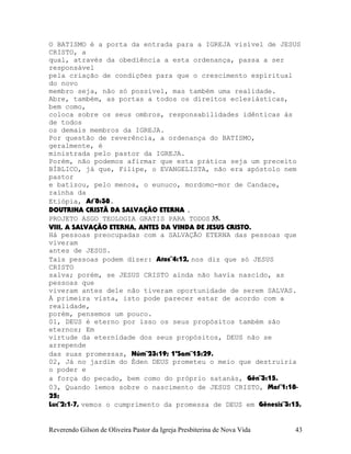 O BATISMO é a porta da entrada para a IGREJA visível de JESUS
CRISTO, a
qual, através da obediência a esta ordenança, passa a ser
responsável
pela criação de condições para que o crescimento espiritual
do novo
membro seja, não só possível, mas também uma realidade.
Abre, também, as portas a todos os direitos eclesiásticas,
bem como,
coloca sobre os seus ombros, responsabilidades idênticas às
de todos
os demais membros da IGREJA.
Por questão de reverência, a ordenança do BATISMO,
geralmente, é
ministrada pelo pastor da IGREJA.
Porém, não podemos afirmar que esta prática seja um preceito
BÍBLICO, já que, Filipe, o EVANGELISTA, não era apóstolo nem
pastor
e batizou, pelo menos, o eunuco, mordomo-mor de Candace,
rainha da
Etiópia, At¨8:38.
DOUTRINA CRISTÃ DA SALVAÇÃO ETERNA .
PROJETO ASGO TEOLOGIA GRATIS PARA TODOS 35.
VIII, A SALVAÇÃO ETERNA, ANTES DA VINDA DE JESUS CRISTO.
Há pessoas preocupadas com a SALVAÇÃO ETERNA das pessoas que
viveram
antes de JESUS.
Tais pessoas podem dizer: Atos¨4:12, nos diz que só JESUS
CRISTO
salva; porém, se JESUS CRISTO ainda não havia nascido, as
pessoas que
viveram antes dele não tiveram oportunidade de serem SALVAS.
À primeira vista, isto pode parecer estar de acordo com a
realidade,
porém, pensemos um pouco.
01, DEUS é eterno por isso os seus propósitos também são
eternos; Em
virtude da eternidade dos seus propósitos, DEUS não se
arrepende
das suas promessas, Núm¨23:19; 1ºSam¨15:29.
02, Já no jardim do Éden DEUS prometeu o meio que destruiria
o poder e
a força do pecado, bem como do próprio satanás, Gên¨3:15.
03, Quando lemos sobre o nascimento de JESUS CRISTO, Mat¨1:18-
25;
Luc¨2:1-7, vemos o cumprimento da promessa de DEUS em Gênesis¨3:15,
Reverendo Gilson de Oliveira Pastor da Igreja Presbiterina de Nova Vida 43
 