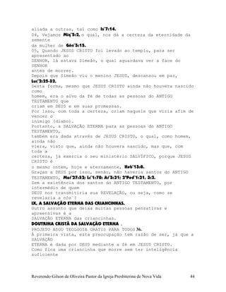 aliada a outras, tal como Is¨7:14.
04, Vejamos Miq¨5:2, o qual, nos dá a certeza da eternidade da
semente
da mulher de Gên¨3:15.
05, Quando JESUS CRISTO foi levado ao templo, para ser
apresentado ao
SENHOR, lá estava Simeão, o qual aguardava ver a face do
SENHOR
antes de morrer.
Depois que Simeão viu o menino JESUS, descansou em paz,
Luc¨2:25-32.
Desta forma, mesmo que JESUS CRISTO ainda não houvera nascido
como
homem, era o alvo da fé de todas as pessoas do ANTIGO
TESTAMENTO que
criam em DEUS e em suas promessas.
Por isso, com toda a certeza, criam naquele que viria afim de
vencer o
inimigo (diabo).
Portanto, a SALVAÇÃO ETERNA para as pessoas do ANTIGO
TESTAMENTO,
também era dada através de JESUS CRISTO, o qual, como homem,
ainda não
viera, visto que, ainda não houvera nascido, mas que, com
toda a
certeza, já exercia o seu ministério SALVÍFICO, porque JESUS
CRISTO é
o mesmo ontem, hoje e eternamente, Heb¨13:8.
Graças a DEUS por isso, senão, não haveria santos do ANTIGO
TESTAMENTO, Mat¨27:52; Lc¨1:70; At¨3:21; 2ªPed¨1:21, 3:2.
Sem a existência dos santos do ANTIGO TESTAMENTO, por
intermédio de quem
DEUS nos transmitiria sua REVELAÇÃO, ou seja, como se
revelaria a nós¨?
IX, A SALVAÇÃO ETERNA DAS CRIANCINHAS.
Outro assunto que deixa muitas pessoas pensativas e
apreensivas é a
SALVAÇÃO ETERNA das criancinhas.
DOUTRINA CRISTÃ DA SALVAÇÃO ETERNA .
PROJETO ASGO TEOLOGIA GRATIS PARA TODOS 36.
À primeira vista, esta preocupação tem razão de ser, já que a
SALVAÇÃO
ETERNA é dada por DEUS mediante a fé em JESUS CRISTO.
Como fica uma criancinha que morre sem ter inteligência
suficiente
Reverendo Gilson de Oliveira Pastor da Igreja Presbiterina de Nova Vida 44
 