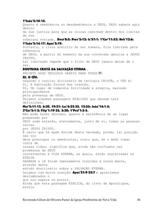 1ªJoão¨5:10-13.
Quanto à obediência ou desobediência a DEUS, DEUS saberá agir
dentro
da sua justiça para que as coisas caminhem dentro dos limites
da sua
soberana vontade, Deut¨8:5; Prov¨3:12; Is¨57:1; 1ªCor¨11:32; Heb¨12:6;
1ªJoão¨5:16-17; Apoc¨3:19.
Portanto, o livre arbítrio do ser humano, fica limitado pela
soberania
de DEUS, a partir do momento da sua conversão genuína a JESUS
CRISTO,
tal limitação impede que o filho de DEUS jamais deixe de o
ser.
DOUTRINA CRISTÃ DA SALVAÇÃO ETERNA .
PROJETO ASGO TEOLOGIA GRATIS PARA TODOS 37.
XI, O CÉU.
Segundo o conciso dicionário de teologia CRISTÃ, o CÉU é:
01, A habitação futura dos crentes.
02, Um lugar de completa felicidade e alegria, marcado
principalmente
pela presença de DEUS.
Vejamos algumas passagens BÍBLICAS que abonam tais
definições,
Mat¨5:11-12, 6:20, 19:21; Luc¨6:22-23, 12:33; João¨14:1-3;
2ªCor¨5:1-2; Filip¨1:19-23, 3:20; 1ªPed¨1:3-5.
Não pode haver dúvidas, quanto à existência de um lugar
preparado por
DEUS onde estarão, eternamente, junto de si, todas as pessoas
salvas
por JESUS CRISTO.
É certo que há quem duvide desta verdade, porém, tal posição
não nos
deve preocupar ou amedrontar, visto que, se o medo tomar
conta de
nossas vidas, significa que, ainda não confiamos nas
promessas de DEUS
concernentes à VIDA ETERNA, as quais, estão registradas na
BÍBLIA
SAGRADA e já foram imensamente trazidas à nossa mente,
através deste
estudo doutrinário sobre a SALVAÇÃO ETERNA.
Leiamos com muita atenção Apoc¨21:9-22:7 e apreciemos
deslumbrados o
que nos espera no porvir.
Ainda que esta passagem BÍBLICA, do livro de Apocalipse,
esteja
Reverendo Gilson de Oliveira Pastor da Igreja Presbiterina de Nova Vida 46
 