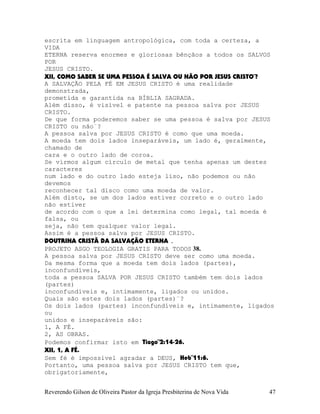 escrita em linguagem antropológica, com toda a certeza, a
VIDA
ETERNA reserva enormes e gloriosas bênçãos a todos os SALVOS
POR
JESUS CRISTO.
XII, COMO SABER SE UMA PESSOA É SALVA OU NÃO POR JESUS CRISTO¨?
A SALVAÇÃO PELA FÉ EM JESUS CRISTO é uma realidade
demonstrada,
prometida e garantida na BÍBLIA SAGRADA.
Além disso, é visível e patente na pessoa salva por JESUS
CRISTO.
De que forma poderemos saber se uma pessoa é salva por JESUS
CRISTO ou não¨?
A pessoa salva por JESUS CRISTO é como que uma moeda.
A moeda tem dois lados inseparáveis, um lado é, geralmente,
chamado de
cara e o outro lado de coroa.
Se virmos algum círculo de metal que tenha apenas um destes
caracteres
num lado e do outro lado esteja liso, não podemos ou não
devemos
reconhecer tal disco como uma moeda de valor.
Além disto, se um dos lados estiver correto e o outro lado
não estiver
de acordo com o que a lei determina como legal, tal moeda é
falsa, ou
seja, não tem qualquer valor legal.
Assim é a pessoa salva por JESUS CRISTO.
DOUTRINA CRISTÃ DA SALVAÇÃO ETERNA .
PROJETO ASGO TEOLOGIA GRATIS PARA TODOS 38.
A pessoa salva por JESUS CRISTO deve ser como uma moeda.
Da mesma forma que a moeda tem dois lados (partes),
inconfundíveis,
toda a pessoa SALVA POR JESUS CRISTO também tem dois lados
(partes)
inconfundíveis e, intimamente, ligados ou unidos.
Quais são estes dois lados (partes)¨?
Os dois lados (partes) inconfundíveis e, intimamente, ligados
ou
unidos e inseparáveis são:
1, A FÉ.
2, AS OBRAS.
Podemos confirmar isto em Tiago¨2:14-26.
XII, 1, A FÉ.
Sem fé é impossível agradar a DEUS, Heb¨11:6.
Portanto, uma pessoa salva por JESUS CRISTO tem que,
obrigatoriamente,
Reverendo Gilson de Oliveira Pastor da Igreja Presbiterina de Nova Vida 47
 