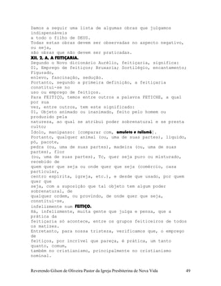 Damos a seguir uma lista de algumas obras que julgamos
indispensáveis
a todo o filho de DEUS.
Todas estas obras devem ser observadas no aspecto negativo,
ou seja,
são obras que não devem ser praticadas.
XII, 2, A, A FEITIÇARIA.
Segundo o Novo dicionário Aurélio, feitiçaria, significa:
01, Emprego de feitiços; Bruxaria; Sortilégio, encantamento;
Figurado,
enlevo, fascinação, sedução.
Portanto, segundo a primeira definição, a feitiçaria
constitui-se no
uso ou emprego de feitiços.
Para FEITIÇO, temos entre outros a palavra FETICHE, a qual
por sua
vez, entre outros, tem este significado:
01, Objeto animado ou inanimado, feito pelo homem ou
produzido pela
natureza, ao qual se atribui poder sobrenatural e se presta
culto;
Ídolo, manipanso: [comparar com, amuleto e talismã].
Portanto, qualquer animal (ou, uma de suas partes), líquido,
pó, pacote,
pedra (ou, uma de suas partes), madeira (ou, uma de suas
partes), flor
(ou, uma de suas partes), Tc, quer seja puro ou misturado,
recebido de
quem quer que seja ou onde quer que seja (comércio, casa
particular,
centro espírita, igreja, etc.), e desde que usado, por quem
quer que
seja, com a suposição que tal objeto tem algum poder
sobrenatural, de
qualquer ordem, ou provindo, de onde quer que seja,
constitui-se,
infelizmente num FEITIÇO.
Há, infelizmente, muita gente que julga e pensa, que a
prática da
feitiçaria só acontece, entre os grupos feiticeiros de todos
os matizes.
Entretanto, para nossa tristeza, verificamos que, o emprego
de
feitiços, por incrível que pareça, é prática, um tanto
quanto, comum,
também no cristianismo, principalmente no cristianismo
nominal.
Reverendo Gilson de Oliveira Pastor da Igreja Presbiterina de Nova Vida 49
 