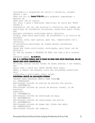 ensinando-o a resguardar-se contra a idolatria, leiamos
apenas o que
DEUS nos diz no Salmo¨115:1-9, para podermos compreender o
descaso de
DEUS para com os ídolos.
Por isso, e para o bem-estar espiritual do salvo por JESUS
CRISTO é
necessário, não só, não praticar a idolatria, mas também não
participar de cerimônias religiosas, sejam elas quais forem,
sob
qualquer pretexto, praticadas pelos idólatras.
Porque, quem delas participa, em atendimento a um convite de
qualquer
natureza, está, quer queira, quer não, compactuando com a
idolatria.
Se porventura participar de alguma dessas cerimônias,
participe,
desde que tenha autorização, antecipada, para fazer uso da
palavra e
ao usá-la, pregue a PALAVRA DE DEUS com toda a fé e ousadia
no
ESPÍRITO SANTO, At-4:29-31.
XII, 2, C, OUTRAS OBRAS QUE O FILHO DE DEUS NÃO DEVE PRATICAR, OU ÀS
QUAIS NÃO DEVE SUBMETER-SE.
Há ainda, muitas outras formas do diabo dominar o ser humano,
das
quais todo o salvo por JESUS CRISTO deve fugir.
Damos a seguir uma pequena lista das artimanhas diabólicas
mais
conhecidas e praticadas, quais sejam:
DOUTRINA CRISTÃ DA SALVAÇÃO ETERNA .
PROJETO ASGO TEOLOGIA GRATIS PARA TODOS 41.
01, ASTROLOGIA.
Adivinhação através da análise da posição dos astros.
02, CARTOMANCIA.
Adivinhação através de cartas de baralho normal, ou de
baralhos
especiais.
03, HIDROMANCIA.
Adivinhação através da observação da água.
04, NECROMANCIA.
Adivinhação através da comunicação com mortos.
05, QUIROMANCIA.
Adivinhação através do exame das linhas das mãos.
06, NUMEROLOGIA.
Adivinhação através dos números.
Reverendo Gilson de Oliveira Pastor da Igreja Presbiterina de Nova Vida 51
 