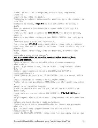 Porém, há muito mais arapucas, mundo afora, segurando
inúmeros
incautos nas mãos do diabo.
Portanto, estejamos extremamente atentos, para não cairmos na
roda dos
costumes do mundo, Tiago¨4:4, ou nas artimanhas do diabo, o
qual,
deseja, apenas e tão-somente, o nosso mal, visto que é o
nosso maior
inimigo, tal qual o ladrão de João¨10:10, que só quer roubar,
matar e
destruir, em claro contraste com JESUS CRISTO, que veio para
que
tenhamos vida e vida com abundância.
Por isso, em 1ªPed¨5:8 somos exortados a tomar todo o cuidado
possível, com sua orientação taxativa: “Sede sóbrios; vigiai;
porque o
diabo, vosso adversário, anda em derredor, bramando como
leão,
buscando a quem possa tragar”.
XIII, PASSAGENS BÍBLICAS DE DIFÍCIL COMPREENSÃO, EM RELAÇÃO À
SALVAÇÃO ETERNA.
Temos a seguir vários estudos sobre algumas passagens
BÍBLICAS, as
quais, à primeira vista, são de difícil compreensão, visto
que, as
mesmas, aparentemente negam a PRESERVAÇÃO DIVINA e
consequentemente a
PERSEVERANÇA do crente na FÉ SALVADORA, ou, até mesmo, sobre
a
impossibilidade da certeza da SALVAÇÃO ETERNA.
Porém, há muitas passagens BÍBLICAS, que são taxativas, sobre
a
garantia da SALVAÇÃO ETERNA.
A BÍBLIA SAGRADA nos ensina que, as coisas ESPIRITUAIS se
discernem,
comparando-as com as coisas ESPIRITUAIS, 1ªCor¨2:9-16¨(13), ou
seja,
as passagens BÍBLICAS de difícil compreensão são esclarecidas
por
outras bem mais claras e mais definidas.
Portanto, para nossa tranqüilidade, ao lermos uma passagem
BÍBLICA
que (notemos bem) aparentemente nos ensine sobre a
possibilidade da
perda da SALVAÇÃO ETERNA, comparemos tal passagem, com as que
Reverendo Gilson de Oliveira Pastor da Igreja Presbiterina de Nova Vida 52
 