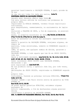 garantam taxativamente a SALVAÇÃO ETERNA, A qual, provém da
fé que
de uma vez por todas foi dada aos santos, Judas¨3.
DOUTRINA CRISTÃ DA SALVAÇÃO ETERNA .
PROJETO ASGO TEOLOGIA GRATIS PARA TODOS 42.
Com esta certeza advinda da confiança nas promessas do
próprio DEUS,
registradas na BÍBLIA SAGRADA, teremos forças espirituais
suficientes,
para desprezarmos, veementemente, os ensinamentos de ímpios
que
distorcem a PALAVRA DE DEUS, a fim de enganarem, se possível
fora, até
mesmo, os próprios escolhidos de DEUS, Mat¨24:24; At¨20:25-32;
2ªCor¨11:13-15; 2ªPed¨2:1-3, 3:15-16; Judas¨4.
Antes de passarmos ao estudo das passagens (aparentemente)
dúbias,
quanto à garantia da SALVAÇÃO ETERNA, revejamos algumas, em
número de
quatorze, todas encontradas, somente no EVANGELHO segundo o
apóstolo
JOÃO, as quais, sem qualquer sombra de dúvida, garantem a
gloriosa
SALVAÇÃO ETERNA, a todo aquele que tem fé em JESUS CRISTO,
como seu
ÚNICO E SUFICIENTE SALVADOR, João¨3:14-15, 16, 18, 4:14, 5:24, 39-40,
6:27, 37-40, 47, 54, 10:27-30, 12:25, 48-50, 17:2-3.
Pedro reconheceu JESUS CRISTO como SALVADOR ETERNO,
declarando o que
está registrado em João¨6:67-69.
Em sua primeira carta, o apóstolo João faz, por três vezes,
eco às
declarações de JESUS CRISTO, registradas no EVANGELHO segundo
o
próprio João.
Confirmemos, fazendo as próximas leituras BÍBLICAS, 1ªJoão¨1:2,
2:25, 5:11-13.
Vejamos também o que Paulo ensina acerca da garantia da VIDA
ETERNA em
Rom¨6:23, 8:1-2, 33-39.
De posse destas garantias BÍBLICAS, estudemos algumas
passagens de
difícil compreensão, a fim de desfazermos alguma possível
dúvida
concernente à garantia da SALVAÇÃO ETERNA.
XIII, 1o GRUPO DE PASSAGENS BÍBLICAS, Mat¨10:22, 24:13; Mar¨13:13;
Reverendo Gilson de Oliveira Pastor da Igreja Presbiterina de Nova Vida 53
 