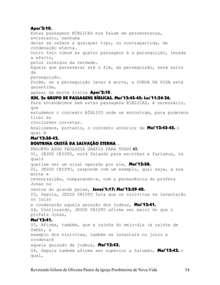 Apoc¨2:10.
Estas passagens BÍBLICAS nos falam em perseverança,
entretanto, nenhuma
delas se refere a qualquer tipo, ou contrapartida, de
condenação eterna.
Outro fato comum às quatro passagens é a perseguição, levada
a efeito,
pelos inimigos da verdade.
Aquele que perseverar até o fim, da perseguição, será salvo
da
perseguição.
Porém, se a perseguição levar à morte, a COROA DA VIDA está
garantida,
apesar da morte física Apoc¨2:10.
XIII, 2o GRUPO DE PASSAGENS BÍBLICAS, Mat¨12:43-45; Luc¨11:24-26.
Para entendermos bem estas passagens BÍBLICAS, é necessário,
que
estudemos o contexto BÍBLICO onde se encontram, para podermos
tirar as
conclusões corretas.
Analisemos, portanto, o contexto anterior de Mat¨12:43-45, o
qual é
Mat¨12:38-42.
DOUTRINA CRISTÃ DA SALVAÇÃO ETERNA .
PROJETO ASGO TEOLOGIA GRATIS PARA TODOS 43.
01, JESUS CRISTO, está falando para escribas e fariseus, os
quais
queriam ver um sinal operado por ele, Mat¨12:38.
02, JESUS CRISTO, responde com um exemplo, qual seja, a sua
morte e
ressurreição, comparando-a, com a permanência do profeta
Jonas no
ventre do grande peixe, Jonas¨1:17; Mat¨12:39-40.
03, Depois, JESUS CRISTO fala que os ninivitas se levantarão
no juízo
e condenarão aquela geração dos judeus, Mat¨12:41.
04, Continuando, JESUS CRISTO afirma ser maior do que o
profeta Jonas,
Mat¨12:41.
05, Afirma, também, que a rainha do meio-dia (a rainha de
Sabá), a
exemplo dos ninivitas, também se levantará no juízo e
condenará
aquela geração de judeus, Mat¨12:42.
06, Depois também afirma ser superior a Salomão, Mat¨12:42, o
qual,
Reverendo Gilson de Oliveira Pastor da Igreja Presbiterina de Nova Vida 54
 