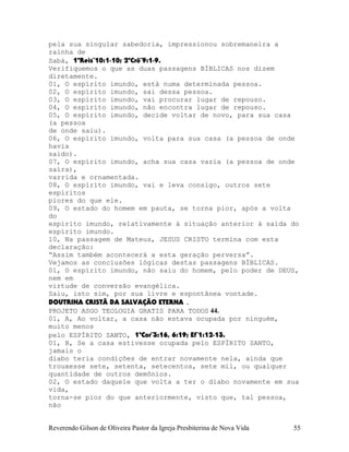 pela sua singular sabedoria, impressionou sobremaneira a
rainha de
Sabá, 1ºReis¨10:1-10; 2ºCrô¨9:1-9.
Verifiquemos o que as duas passagens BÍBLICAS nos dizem
diretamente.
01, O espírito imundo, está numa determinada pessoa.
02, O espírito imundo, sai dessa pessoa.
03, O espírito imundo, vai procurar lugar de repouso.
04, O espírito imundo, não encontra lugar de repouso.
05, O espírito imundo, decide voltar de novo, para sua casa
(a pessoa
de onde saiu).
06, O espírito imundo, volta para sua casa (a pessoa de onde
havia
saído).
07, O espírito imundo, acha sua casa vazia (a pessoa de onde
saíra),
varrida e ornamentada.
08, O espírito imundo, vai e leva consigo, outros sete
espíritos
piores do que ele.
09, O estado do homem em pauta, se torna pior, após a volta
do
espírito imundo, relativamente à situação anterior à saída do
espírito imundo.
10, Na passagem de Mateus, JESUS CRISTO termina com esta
declaração:
“Assim também acontecerá a esta geração perversa”.
Vejamos as conclusões lógicas destas passagens BÍBLICAS.
01, O espírito imundo, não saiu do homem, pelo poder de DEUS,
nem em
virtude de conversão evangélica.
Saiu, isto sim, por sua livre e espontânea vontade.
DOUTRINA CRISTÃ DA SALVAÇÃO ETERNA .
PROJETO ASGO TEOLOGIA GRATIS PARA TODOS 44.
01, A, Ao voltar, a casa não estava ocupada por ninguém,
muito menos
pelo ESPÍRITO SANTO, 1ªCor¨3:16, 6:19; Ef¨1:12-13.
01, B, Se a casa estivesse ocupada pelo ESPÍRITO SANTO,
jamais o
diabo teria condições de entrar novamente nela, ainda que
trouxesse sete, setenta, setecentos, sete mil, ou qualquer
quantidade de outros demônios.
02, O estado daquele que volta a ter o diabo novamente em sua
vida,
torna-se pior do que anteriormente, visto que, tal pessoa,
não
Reverendo Gilson de Oliveira Pastor da Igreja Presbiterina de Nova Vida 55
 