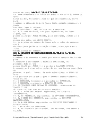 nasceu de novo, João¨3:1-21¨(3-10; 2ªCor¨5:17.
03, Este ensinamento da volta do diabo à sua casa (o homem do
qual
havia saído), tornando-a pior do que anteriormente, serve
para
ilustrar a situação do povo judeu (esta geração perversa), o
qual,
não dava lugar à verdade.
04, A conclusão final, só pode ser a seguinte:
04, A, A casa referida, não pode representar, de forma
alguma, uma
pessoa salva por JESUS CRISTO, pelo contrário, refere-se a
uma
pessoa não salva por JESUS CRISTO.
04, B, A piora do estado do homem após a volta de satanás,
não é
motivada pela perda da SALVAÇÃO ETERNA, visto que a esta,
JESUS
CRISTO jamais se referiu.
XIII, 3o CONJUNTO DE PASSAGENS BÍBLICAS, Mat¨13:3-23; Mar¨4:3-20;
Luc¨8:4-15.
A parábola do semeador é usada por muitas pessoas não salvas
para
difundirem e defenderem a doutrina anticristã, da
possibilidade de uma
pessoa SALVA por JESUS vir a perder a SALVAÇÃO ETERNA.
A semeadura, é algo muito conhecido por uma imensa quantidade
de
pessoas, a qual, ilustra, de modo muito claro, o REINO DE
DEUS.
Esta parábola conta com alguns elementos representativos,
quais sejam:
01, O SEMEADOR, Representa o pregador do EVANGELHO.
02, A SEMENTE, representa a PALAVRA DE DEUS.
03, OS TERRENOS ONDE CAÍRAM AS SEMENTES, representam os
VÁRIOS TIPOS
DE OUVINTES, COM SUAS RESPECTIVAS REAÇÕES.
03, A, A BEIRA DO CAMINHO, representa, os OUVINTES
INDIFERENTES.
03, B, OS PEDREGAIS, representam, os OUVINTES INCONSTANTES.
03, C, O MEIO DOS ESPINHOS, representa, os OUVINTES
MATERIALISTAS.
03, D, A BOA TERRA, representa, os OUVINTES CONSTANTES E
REPRODUTORES.
04, O RESULTADO DA SEMEADURA.
04, A, OS OUVINTES INDIFERENTES, não entendem, nem retêm a
PALAVRA,
Reverendo Gilson de Oliveira Pastor da Igreja Presbiterina de Nova Vida 56
 