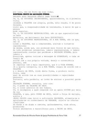 por isso, não há fruto em suas vidas.
DOUTRINA CRISTÃ DA SALVAÇÃO ETERNA .
PROJETO ASGO TEOLOGIA GRATIS PARA TODOS 45.
04, B, OS OUVINTES INCONSTANTES, aparentemente, ou à primeira
vista,
recebem a PALAVRA com alegria, porém, esta reação, é de pouca
duração,
visto que, a responsabilidade do testemunho, é maior do que a
pessoa
pode suportar.
04, C, OS OUVINTES MATERIALISTAS, são os que supervalorizam
os bens
materiais, em detrimento dos bens ESPIRITUAIS.
04, D, OS OUVINTES REPRODUTORES, OU A BOA TERRA, são os que,
não só
ouvem a PALAVRA, mas a compreendem, aceitam e tornam-se
reprodutores
da mesma, ainda que, uns produzam mais frutos do que outros.
As três primeiras categorias, jamais representaram, e jamais
representarão crentes que perderam a SALVAÇÃO ETERNA, pois
jamais a
possuíram, apenas ouviram a mensagem do EVANGELHO, e cada um
reagiu de
acordo com a sua própria vontade, desejo e conveniência
pessoal, sem
se importar com o mais importante, que é a VIDA ETERNA.
Já a quarta categoria, ou a BOA TERRA, reagiu de acordo com a
PALAVRA
e o desejo de DEUS, vindo desta forma, a produzir muito
fruto, cada
qual de acordo com as suas possibilidades e capacidades
pessoais.
Portanto, esta parábola, ao invés de ensinar a possível perda
da
SALVAÇÃO ETERNA, ressalta, isto sim:
01, O poder da PALAVRA DE DEUS.
02, O livre arbítrio do ser humano.
03, A recompensa a quem responde sim ao apelo DIVINO por meio
da sua
PALAVRA, e que, pelo PODER de DEUS, vence a força do maligno,
aceita a
JESUS CRISTO como único e suficiente SALVADOR, alimenta-se e
aprofunda-se no conhecimento da VERDADE, rejeita as ofertas
ilegítimas
do mundo e do diabo e caminha, galhardamente, vida afora,
produzindo
frutos abundantes e maravilhosos para o REINO de DEUS.
Reverendo Gilson de Oliveira Pastor da Igreja Presbiterina de Nova Vida 57
 