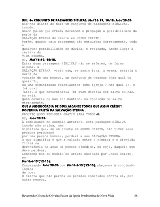 XIII, 4o CONJUNTO DE PASSAGENS BÍBLICAS, Mat¨16:19, 18:18; João¨20:23.
Eis-nos diante de mais um conjunto de passagens BÍBLICAS,
também,
usado pelos que crêem, defendem e propagam a possibilidade da
perda da
SALVAÇÃO ETERNA do crente em JESUS CRISTO.
Porém, quando tais passagens são estudadas corretamente, toda
e
qualquer possibilidade de dúvida, é retirada, dando lugar à
certeza da
VIDA ETERNA.
01, Mat¨16:19, 18:18.
Estas duas passagens BÍBLICAS não se referem, de forma
alguma, à
SALVAÇÃO ETERNA, visto que, se assim fora, a mesma, estaria à
mercê da
vontade de uma pessoa, um conjunto de pessoas (Mas qual ou
quais¨?),
ou uma organização eclesiástica (uma igreja¨? Mas qual¨?), o
(s) qual
(ais), é que determinaria (m) quem deveria ser salvo ou não,
ou seja,
quem deveria ou não ser mantido, na condição de salvo
eternamente.
QUE A MISERICÓRDIA DE DEUS ALCANCE TODOS QUE ASSIM CRÊEM¨!
DOUTRINA CRISTÃ DA SALVAÇÃO ETERNA .
PROJETO ASGO TEOLOGIA GRATIS PARA TODOS 46.
02, João¨20:23.
À semelhança do exemplo anterior, esta passagem BÍBLICA
também não ensina, nem
significa que, se um crente em JESUS CRISTO, não tiver seus
pecados perdoados
por uma pessoa humana, perderá a sua SALVAÇÃO ETERNA.
O que significa é que a relação entre o ofensor e o ofendido
ficará na
dependência da ação da pessoa ofendida, ou seja, daquele que
deve perdoar.
Lembremo-nos do modelo de oração ensinada por JESUS CRISTO,
em
Mat¨6:6-15¨(12-15).
Comparando João¨20:23 com Mat¨6:6-15¨(12-15), chegamos à conclusão
lógica
de que:
O crente que não perdoa os pecados cometidos contra si, por
outra pessoa,
Reverendo Gilson de Oliveira Pastor da Igreja Presbiterina de Nova Vida 58
 