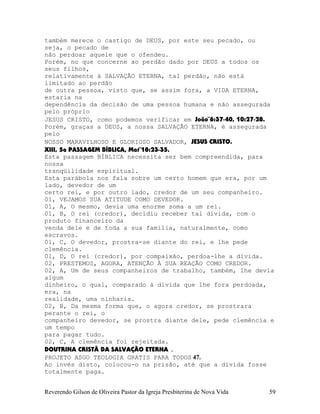 também merece o castigo de DEUS, por este seu pecado, ou
seja, o pecado de
não perdoar aquele que o ofendeu.
Porém, no que concerne ao perdão dado por DEUS a todos os
seus filhos,
relativamente à SALVAÇÃO ETERNA, tal perdão, não está
limitado ao perdão
de outra pessoa, visto que, se assim fora, a VIDA ETERNA,
estaria na
dependência da decisão de uma pessoa humana e não assegurada
pelo próprio
JESUS CRISTO, como podemos verificar em João¨6:37-40, 10:27-28.
Porém, graças a DEUS, a nossa SALVAÇÃO ETERNA, é assegurada
pelo
NOSSO MARAVILHOSO E GLORIOSO SALVADOR, JESUS CRISTO.
XIII, 5a PASSAGEM BÍBLICA, Mat¨18:23-35.
Esta passagem BÍBLICA necessita ser bem compreendida, para
nossa
tranqüilidade espiritual.
Esta parábola nos fala sobre um certo homem que era, por um
lado, devedor de um
certo rei, e por outro lado, credor de um seu companheiro.
01, VEJAMOS SUA ATITUDE COMO DEVEDOR.
01, A, O mesmo, devia uma enorme soma a um rei.
01, B, O rei (credor), decidiu receber tal dívida, com o
produto financeiro da
venda dele e de toda a sua família, naturalmente, como
escravos.
01, C, O devedor, prostra-se diante do rei, e lhe pede
clemência.
01, D, O rei (credor), por compaixão, perdoa-lhe a dívida.
02, PRESTEMOS, AGORA, ATENÇÃO À SUA REAÇÃO COMO CREDOR.
02, A, Um de seus companheiros de trabalho, também, lhe devia
algum
dinheiro, o qual, comparado à dívida que lhe fora perdoada,
era, na
realidade, uma ninharia.
02, B, Da mesma forma que, o agora credor, se prostrara
perante o rei, o
companheiro devedor, se prostra diante dele, pede clemência e
um tempo
para pagar tudo.
02, C, A clemência foi rejeitada.
DOUTRINA CRISTÃ DA SALVAÇÃO ETERNA .
PROJETO ASGO TEOLOGIA GRATIS PARA TODOS 47.
Ao invés disto, colocou-o na prisão, até que a dívida fosse
totalmente paga.
Reverendo Gilson de Oliveira Pastor da Igreja Presbiterina de Nova Vida 59
 