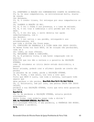 03, ATENTEMOS A REAÇÃO DOS COMPANHEIROS DIANTE DO ACONTECIDO.
03, A, Os seus companheiros, se entristeceram muito, diante
de reação
tão desumana.
03, B, O credor tirano, foi entregue por seus companheiros ao
rei.
04, OLHEMOS A REAÇÃO DO REI.
04, A, O rei o chama à sua presença, e o taxa de malvado.
04, B, O rei traz à lembrança o alto perdão que lhe fora
dado.
04, C, O rei diz que, o servo deveria ter agido
semelhantemente, com o
seu devedor.
04, D, O rei retira o seu perdão, entregando-o aos
atormentadores, até
que toda a dívida lhe fosse paga.
05, CONCLUSÃO DA PARÁBOLA E A LIÇÃO DADA POR JESUS CRISTO.
Da mesma forma vos fará DEUS, se de coração não perdoardes,
cada um a
seu irmão, as suas ofensas.
06, REFLEXÕES SOBRE A CONCLUSÃO.
06, A, À primeira vista, e sem haver comparação com os
ensinos
BÍBLICOS que nos dão a certeza e a garantia da SALVAÇÃO
ETERNA,
como já estudamos ao início deste estudo doutrinário, a
pessoa
menos avisada, poderá crer e afirmar: Quando um crente não
perdoa
os pecados de um irmão, perde a SALVAÇÃO ETERNA.
06, B, Porém, o bom senso, nos leva a crer que:
Visto que DEUS é justo, com toda a certeza, castigará todo
aquele que
deve perdoar e não perdoa, Deut¨8:5; Prov¨3:11-12; Heb¨12:5-6.
06, C, Entretanto, nem por isso, uma pessoa SALVA POR JESUS
CRISTO,
perderá a sua SALVAÇÃO ETERNA, visto que esta está garantida
por DEUS,
Rom¨8:1-2.
06, D, Se perdesse a SALVAÇÃO ETERNA, estaria perdido
eternamente,
desta forma, como poderia pagar toda a dívida¨?
XIII, 6a PASSAGEM BÍBLICA, Mat¨22:1-14.
Esta passagem BÍBLICA, é uma parábola, a PARÁBOLA DAS BODAS.
Entendamos a parábola.
Vs¨2.
Reverendo Gilson de Oliveira Pastor da Igreja Presbiterina de Nova Vida 60
 