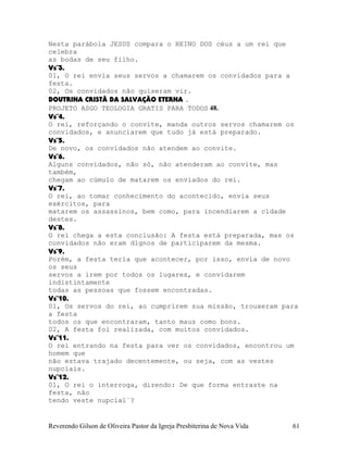 Nesta parábola JESUS compara o REINO DOS céus a um rei que
celebra
as bodas de seu filho.
Vs¨3.
01, O rei envia seus servos a chamarem os convidados para a
festa.
02, Os convidados não quiseram vir.
DOUTRINA CRISTÃ DA SALVAÇÃO ETERNA .
PROJETO ASGO TEOLOGIA GRATIS PARA TODOS 48.
Vs¨4.
O rei, reforçando o convite, manda outros servos chamarem os
convidados, e anunciarem que tudo já está preparado.
Vs¨5.
De novo, os convidados não atendem ao convite.
Vs¨6.
Alguns convidados, não só, não atenderam ao convite, mas
também,
chegam ao cúmulo de matarem os enviados do rei.
Vs¨7.
O rei, ao tomar conhecimento do acontecido, envia seus
exércitos, para
matarem os assassinos, bem como, para incendiarem a cidade
destes.
Vs¨8.
O rei chega a esta conclusão: A festa está preparada, mas os
convidados não eram dignos de participarem da mesma.
Vs¨9.
Porém, a festa teria que acontecer, por isso, envia de novo
os seus
servos a irem por todos os lugares, e convidarem
indistintamente
todas as pessoas que fossem encontradas.
Vs¨10.
01, Os servos do rei, ao cumprirem sua missão, trouxeram para
a festa
todos os que encontraram, tanto maus como bons.
02, A festa foi realizada, com muitos convidados.
Vs¨11.
O rei entrando na festa para ver os convidados, encontrou um
homem que
não estava trajado decentemente, ou seja, com as vestes
nupciais.
Vs¨12.
01, O rei o interroga, dizendo: De que forma entraste na
festa, não
tendo veste nupcial¨?
Reverendo Gilson de Oliveira Pastor da Igreja Presbiterina de Nova Vida 61
 