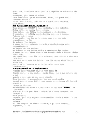 visto que, a escolha feita por DEUS depende da aceitação das
suas
condições, por parte do homem.
Tais condições, já as estudamos, acima, as quais são;
ARREPENDIMENTO E
FÉ EM JESUS CRISTO, COMO ÚNICO E SUFICIENTE SALVADOR
(CONVERSÃO).
XIII, 7a PASSAGEM BÍBLICA, Mat¨25:14-30.
Esta passagem BÍBLICA é uma parábola, a dos talentos.
Nela, estão em pauta, três servos.
Dois deles, são fiéis, trabalhadores e obedientes.
O terceiro, é infiel, desobediente, medroso e covarde.
Falemos sobre este.
O seu senhor lhe deu um talento, para que com este
trabalhasse, a fim
de auferir-lhe lucros.
O servo infiel, medroso, covarde e desobediente, agiu
contrariamente
às ordens do seu senhor.
Ao voltar, o seu senhor pediu a prestação das contas.
O servo infiel, narra toda a sua incapacidade e infidelidade,
visto que,
não trabalhou, como lhe fora ordenado, nem colocou o montante
recebido,
nas mãos de alguém (um banco), que lhe desse algum lucro,
ainda que
pouco, relativamente ao auferido pelos seus dois
companheiros.
DOUTRINA CRISTÃ DA SALVAÇÃO ETERNA .
PROJETO ASGO TEOLOGIA GRATIS PARA TODOS 50.
Diante disto, o seu senhor, manda tirar-lhe o que estava sob
a sua
guarda e entregar ao que mais possuía.
Esta decisão, é acompanhada, por uma condenação.
Lançai pois o servo inútil nas trevas exteriores; ali haverá
pranto e
ranger de dentes.
Necessitamos entender o significado da palavra “SERVO”, na
linguagem
BÍBLICA, visto que, infelizmente, há alguma confusão, em
relação a
esta palavra.
Façamos, portanto algumas considerações sobre a mesma, à luz
da BÍBLIA
SAGRADA.
01, Nem sempre, na BÍBLIA SAGRADA, a palavra “SERVO”,
significa, filho
Reverendo Gilson de Oliveira Pastor da Igreja Presbiterina de Nova Vida 63
 