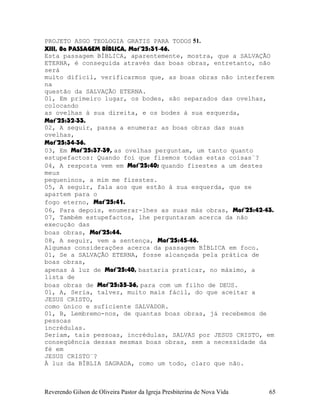 PROJETO ASGO TEOLOGIA GRATIS PARA TODOS 51.
XIII, 8a PASSAGEM BÍBLICA, Mat¨25:31-46.
Esta passagem BÍBLICA, aparentemente, mostra, que a SALVAÇÃO
ETERNA, é conseguida através das boas obras, entretanto, não
será
muito difícil, verificarmos que, as boas obras não interferem
na
questão da SALVAÇÃO ETERNA.
01, Em primeiro lugar, os bodes, são separados das ovelhas,
colocando
as ovelhas à sua direita, e os bodes à sua esquerda,
Mat¨25:32-33.
02, A seguir, passa a enumerar as boas obras das suas
ovelhas,
Mat¨25:34-36.
03, Em Mat¨25:37-39, as ovelhas perguntam, um tanto quanto
estupefactos: Quando foi que fizemos todas estas coisas¨?
04, A resposta vem em Mat¨25:40; quando fizestes a um destes
meus
pequeninos, a mim me fizestes.
05, A seguir, fala aos que estão à sua esquerda, que se
apartem para o
fogo eterno, Mat¨25:41.
06, Para depois, enumerar-lhes as suas más obras, Mat¨25:42-43.
07, Também estupefactos, lhe perguntaram acerca da não
execução das
boas obras, Mat¨25:44.
08, A seguir, vem a sentença, Mat¨25:45-46.
Algumas considerações acerca da passagem BÍBLICA em foco.
01, Se a SALVAÇÃO ETERNA, fosse alcançada pela prática de
boas obras,
apenas à luz de Mat¨25:40, bastaria praticar, no máximo, a
lista de
boas obras de Mat¨25:35-36, para com um filho de DEUS.
01, A, Seria, talvez, muito mais fácil, do que aceitar a
JESUS CRISTO,
como único e suficiente SALVADOR.
01, B, Lembremo-nos, de quantas boas obras, já recebemos de
pessoas
incrédulas.
Seriam, tais pessoas, incrédulas, SALVAS por JESUS CRISTO, em
conseqüência dessas mesmas boas obras, sem a necessidade da
fé em
JESUS CRISTO¨?
À luz da BÍBLIA SAGRADA, como um todo, claro que não.
Reverendo Gilson de Oliveira Pastor da Igreja Presbiterina de Nova Vida 65
 