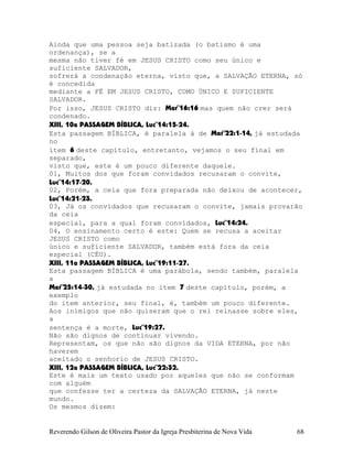 Ainda que uma pessoa seja batizada (o batismo é uma
ordenança), se a
mesma não tiver fé em JESUS CRISTO como seu único e
suficiente SALVADOR,
sofrerá a condenação eterna, visto que, a SALVAÇÃO ETERNA, só
é concedida
mediante a FÉ EM JESUS CRISTO, COMO ÚNICO E SUFICIENTE
SALVADOR.
Por isso, JESUS CRISTO diz: Mar¨16:16 mas quem não crer será
condenado.
XIII, 10a PASSAGEM BÍBLICA, Luc¨14:15-24.
Esta passagem BÍBLICA, é paralela à de Mat¨22:1-14, já estudada
no
item 6 deste capítulo, entretanto, vejamos o seu final em
separado,
visto que, este é um pouco diferente daquele.
01, Muitos dos que foram convidados recusaram o convite,
Luc¨14:17-20.
02, Porém, a ceia que fora preparada não deixou de acontecer,
Luc¨14:21-23.
03, Já os convidados que recusaram o convite, jamais provarão
da ceia
especial, para a qual foram convidados, Luc¨14:24.
04, O ensinamento certo é este: Quem se recusa a aceitar
JESUS CRISTO como
único e suficiente SALVADOR, também está fora da ceia
especial (CÉU).
XIII, 11a PASSAGEM BÍBLICA, Luc¨19:11-27.
Esta passagem BÍBLICA é uma parábola, sendo também, paralela
a
Mat¨25:14-30, já estudada no item 7 deste capítulo, porém, a
exemplo
do item anterior, seu final, é, também um pouco diferente.
Aos inimigos que não quiseram que o rei reinasse sobre eles,
a
sentença é a morte, Luc¨19:27.
Não são dignos de continuar vivendo.
Representam, os que não são dignos da VIDA ETERNA, por não
haverem
aceitado o senhorio de JESUS CRISTO.
XIII, 12a PASSAGEM BÍBLICA, Luc¨22:32.
Este é mais um texto usado por aqueles que não se conformam
com alguém
que confesse ter a certeza da SALVAÇÃO ETERNA, já neste
mundo.
Os mesmos dizem:
Reverendo Gilson de Oliveira Pastor da Igreja Presbiterina de Nova Vida 68
 