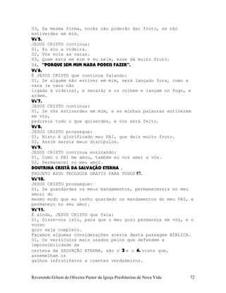 03, Da mesma forma, vocês não poderão dar fruto, se não
estiverdes em mim.
Vs¨5.
JESUS CRISTO continua:
01, Eu sou a videira.
02, Vós sois as varas.
03, Quem está em mim e eu nele, esse dá muito fruto.
04, “PORQUE SEM MIM NADA PODEIS FAZER”.
Vs¨6.
É JESUS CRISTO que continua falando:
01, Se alguém não estiver em mim, será lançado fora, como a
vara (a vara não
ligada à videira), e secará; e os colhem e lançam no fogo, e
ardem.
Vs¨7.
JESUS CRISTO continua:
01, Se vós estiverdes em mim, e as minhas palavras estiverem
em vós,
pedireis tudo o que quiserdes, e vos será feito.
Vs¨8.
JESUS CRISTO prossegue:
01, Nisto é glorificado meu PAI, que deis muito fruto.
02, Assim sereis meus discípulos.
Vs¨9.
JESUS CRISTO continua ensinando:
01, Como o PAI me amou, também eu vos amei a vós.
02, Permanecei no meu amor.
DOUTRINA CRISTÃ DA SALVAÇÃO ETERNA .
PROJETO ASGO TEOLOGIA GRATIS PARA TODOS 57.
Vs¨10.
JESUS CRISTO prossegue:
01, Se guardardes os meus mandamentos, permanecereis no meu
amor; do
mesmo modo que eu tenho guardado os mandamentos do meu PAI, e
permaneço no seu amor.
Vs¨11.
É ainda, JESUS CRISTO que fala:
01, Disse-vos isto, para que o meu gozo permaneça em vós, e o
vosso
gozo seja completo.
Façamos algumas considerações acerca desta passagem BÍBLICA.
01, Os versículos mais usados pelos que defendem a
impossibilidade da
certeza da SALVAÇÃO ETERNA, são o 2 e o 6, visto que,
assemelham os
galhos infrutíferos a crentes verdadeiros.
Reverendo Gilson de Oliveira Pastor da Igreja Presbiterina de Nova Vida 72
 