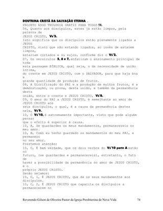 DOUTRINA CRISTÃ DA SALVAÇÃO ETERNA .
PROJETO ASGO TEOLOGIA GRATIS PARA TODOS 58.
06, Quanto aos discípulos, estes já estão limpos, pela
palavra de
JESUS CRISTO, Vs¨3.
Isto significa que os discípulos estão plenamente ligados a
JESUS
CRISTO, visto que não estando ligados, ao invés de estarem
limpos,
estariam cortados e ou sujos, conforme diz o Vs¨2.
07, Os versículos 5, 6 e 7, enfatizam o ensinamento principal de
toda
esta passagem BÍBLICA, qual seja, o da necessidade de união
íntima,
do crente em JESUS CRISTO, com o SALVADOR, para que haja boa
e
grande quantidade de produção de frutos.
08, A Glorificação do PAI e a produção de muitos frutos, é a
demonstração, ou prova, desta união, e também da permanência
desta
união, entre o crente e JESUS CRISTO, Vs¨8.
09, O amor do PAI a JESUS CRISTO, é semelhante ao amor de
JESUS CRISTO aos
seus discípulos, o qual, é a causa da permanência destes
nele, Vs¨9.
10, O Vs¨10, é extremamente importante, visto que pode alguém
pensar
que o efeito é superior à causa.
10, A, Se guardardes os meus mandamentos, permanecereis no
meu amor.
10, B, Como eu tenho guardado os mandamentos do meu PAI, e
permaneço
no seu amor.
Prestemos atenção:
10, C, É bem verdade, que os dois verbos do Vs¨10 parte A estão
no
futuro, (se guardardes e permanecereis), entretanto, o fato
de
haver a possibilidade da permanência no amor de JESUS CRISTO,
é o
próprio JESUS CRISTO.
Senão vejamos:
10, C, 1, É JESUS CRISTO, que dá os seus mandamentos aos
discípulos.
10, C, 2, É JESUS CRISTO que capacita os discípulos a
permanecerem no
Reverendo Gilson de Oliveira Pastor da Igreja Presbiterina de Nova Vida 74
 