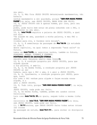 seu amor.
10, C, 3, Não fora JESUS CRISTO determinando mandamentos, não
haveria
nenhum mandamento a ser guardado, porque “SEM MIM NADA PODEIS
FAZER”, ou seja, sem JESUS CRISTO, NADA PODE SER FEITO.
10, D, JESUS CRISTO não é apenas homem, por isso, pelo seu
próprio
poder, pode muito bem estar em plena comunhão com o PAI, e
permanecer no seu amor.
10, E, João¨14:23 registra a palavra de JESUS CRISTO, a qual
nos diz:
“Se alguém me ama, guardará a minha palavra, e meu PAI o
amará, e
viremos para ele, e faremos nele morada”.
10, E, 1, À semelhança da passagem de Mar¨16:16 (já estudada
no item 8
deste capítulo), na qual temos a expressão “será salvo” no
futuro,
temos em João¨14:23, os seguintes verbos, também no futuro,
GUARDARÁ, AMARÁ, VIREMOS E FAREMOS.
DOUTRINA CRISTÃ DA SALVAÇÃO ETERNA .
PROJETO ASGO TEOLOGIA GRATIS PARA TODOS 59.
10, E, 2, A condição proposta por JESUS CRISTO, para que
alguém guarde
a sua palavra, é amá-lo.
10, E, 3, Da mesma forma, a condição proposta por JESUS
CRISTO ao ser
humano, para que o PAI o ame, é o amor a JESUS CRISTO.
10, E, 4, Igualmente, a condição proposta por JESUS, para
que, tanto
ele como o PAI venham para alguém e façam morada nesse
alguém, é o
amor a JESUS CRISTO.
10, F, Tudo isto, porque “SEM MIM NADA PODEIS FAZER”, ou seja,
sem
JESUS CRISTO, nada pode ser feito.
10, G, Da mesma forma, também, podem ser usados outros
versículos,
tais como João¨14:15, 21, os quais, seguem todos a mesma linha
de
raciocínio de João¨15:5, “SEM MIM NADA PODEIS FAZER”, ou seja,
sem JESUS CRISTO, nada pode ser feito.
11, O Vs¨11 ensina, que JESUS CRISTO falou todas estas coisas
(as coisas
da passagem em estudo, João¨15:1-11), para encher os discípulos
de
Reverendo Gilson de Oliveira Pastor da Igreja Presbiterina de Nova Vida 75
 