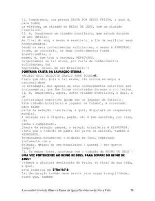 01, Comparemos, uma pessoa SALVA POR JESUS CRISTO, a qual é,
para todos
os efeitos, um cidadão do REINO DE DEUS, com um cidadão
brasileiro.
01, A, Imaginemos um cidadão brasileiro, que estuda durante
um ano inteiro.
Ao final do ano, o mesmo é examinado, a fim de verificar seus
conhecimentos.
Sendo os seus conhecimentos suficientes, o mesmo é APROVADO.
Porém, ao contrário, se seus conhecimentos forem
insuficientes, o
mesmo, é, com toda a certeza, REPROVADO.
Perguntamos; se tal aluno, por falta de conhecimentos
suficientes, foi
reprovado, deixou de ser brasileiro¨?
DOUTRINA CRISTÃ DA SALVAÇÃO ETERNA .
PROJETO ASGO TEOLOGIA GRATIS PARA TODOS 61.
Claro que não, pois o tal exame, não coloca em xeque a
nacionalidade
do estudante, mas apenas os seus conhecimentos relativos aos
ensinamentos, que lhe foram ministrados durante o ano letivo.
01, B, Imaginemos, agora, outro cidadão brasileiro, o qual, é
um
profissional esportivo (pode ser um jogador de futebol).
Este cidadão brasileiro e jogador de futebol, é convocado
para fazer
parte da seleção brasileira, a qual, disputará um campeonato
mundial.
A seleção vai à disputa, porém, não é bem sucedida, por isso,
não
ganha o campeonato.
Diante da seleção campeã, a seleção brasileira é REPROVADA.
Visto que o cidadão em pauta faz parte da seleção, também é
REPROVADO.
Perguntamos novamente; o cidadão em foco, reprovado
juntamente com a
seleção, deixou de ser brasileiro¨? Quando¨? Por quanto
tempo¨?
02, Da mesma forma, acontece com o cidadão do REINO DE DEUS¨!
UMA VEZ PERTENCENTE AO REINO DE DEUS, PARA SEMPRE DO REINO DE
DEUS¨!
Vejamos a gloriosa declaração de Paulo, ao final da sua vida,
a qual,
está inserida em 2ªTim¨4:7-8.
Tal declaração também deve servir para nossa tranqüilidade,
visto que, também
Reverendo Gilson de Oliveira Pastor da Igreja Presbiterina de Nova Vida 78
 