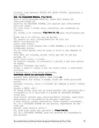 estamos, como pessoas SALVAS POR JESUS CRISTO, aguardando a
sua VINDA.
XIII, 15a PASSAGEM BÍBLICA, 1ªCor¨10:12.
Esta é outra passagem BÍBLICA, usada para defesa da
impossibilidade da
garantia da SALVAÇÃO ETERNA, por aqueles que infelizmente
nela não crêem.
01, Para eles, o verbo cair, significa, ser condenado ao
inferno.
02, Porém, é só olharmos 1ªCor¨10:1-11, 13, para verificarmos que
a
queda não é no inferno, mas em pecado.
03, Quanto ao cair, encaminhemo-nos de novo aos
fAtos¨corriqueiros da
nossa vida diária.
Comparemos a vida humana com a VIDA ETERNA, e a morte com a
condenação eterna.
03, A, Certa pessoa está em casa, é noite e uma lâmpada se
queima,
esta deve ser trocada, porém, visto que não há uma boa
escada, um
banco muito fraco, é usado.
Um parente chegado, ao pressentir o perigo a que essa pessoa
se expõe,
adverte: “Cuidado não caia”.
Porém, o banco é usado, e por ser muito fraco, o inevitável
acontece.
A pessoa cai, e fica muito machucada.
DOUTRINA CRISTÃ DA SALVAÇÃO ETERNA .
PROJETO ASGO TEOLOGIA GRATIS PARA TODOS 62.
Perguntamos; Por acaso, a queda, ainda que tenha provocado
muitos
estragos físicos, levou o trocador da lâmpada à morte¨? Neste
caso,
graças a DEUS, não¨!
Da mesma forma, quem cai em algum pecado, não significa que a
conseqüência ou o resultado é a perda da SALVAÇÃO ETERNA,
ainda que,
haja muitos crentes que, espiritualmente falando, saem muito
machucados, em conseqüência de pecados cometidos.
A esta altura, cremos necessário, fazer algumas colocações.
01, Se a SALVAÇÃO ETERNA de uma pessoa, dependesse de uma
vida sem
pecado, quem estaria salvo¨?
02, Quem pode dizer que não peca¨? 1ªJoão¨1:8-2:2.
03, Se a SALVAÇÃO ETERNA, pode ser perdida em conseqüência
dos pecados
Reverendo Gilson de Oliveira Pastor da Igreja Presbiterina de Nova Vida 79
 