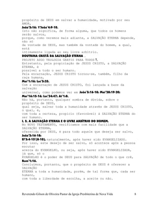 propósito de DEUS em salvar a humanidade, motivado por seu
AMOR,
João¨3:16; 1ªJoão¨4:9-10.
Isto não significa, de forma alguma, que todos os homens
serão salvos,
porque, como veremos mais adiante, a SALVAÇÃO ETERNA depende,
não só
da vontade de DEUS, mas também da vontade do homem, a qual,
está
intimamente ligada ao seu livre arbítrio.
DOUTRINA CRISTÃ DA SALVAÇÃO ETERNA .
PROJETO ASGO TEOLOGIA GRATIS PARA TODOS 7.
Entretanto, pela propiciação de JESUS CRISTO, a SALVAÇÃO
ETERNA, é
possível a todo o ser humano.
Pela encarnação, JESUS CRISTO tornou-se, também, filho da
raça humana,
Mat¨1:16; Luc¨3:23.
Com a encarnação de JESUS CRISTO, foi lançada a base da
salvação
universal, como podemos ver em João¨3:16-18; Mat¨28:19-20;
Mar¨16:15-16; Luc¨24:47; At¨1:8.
Não há, portanto, qualquer sombra de dúvida, sobre o
propósito de DEUS,
qual seja, salvar toda a humanidade através de JESUS CRISTO,
o qual, é,
com toda a certeza, propício (favorável) à SALVAÇÃO ETERNA do
ser humano.
I, 5, A SALVAÇÃO ETERNA E O LIVRE ARBÍTRIO DO HOMEM.
No NOVO TESTAMENTO, verificamos com mais facilidade que a
SALVAÇÃO ETERNA,
oferecida por DEUS, é para todo aquele que deseja ser salvo,
João¨3:16-18;
Ef¨3:4-13¨(8-10), naturalmente, após haver sido EVANGELIZADO.
Por isso, este desejo de ser salvo, só acontece após a pessoa
escutar
acerca do EVANGELHO, ou seja, após haver sido EVANGELIZADA,
já que, só o
EVANGELHO é o poder de DEUS para SALVAÇÃO de todo o que crê,
Rom¨1:16.
Concluímos, portanto, que o propósito de DEUS é oferecer a
SALVAÇÃO
ETERNA a toda a humanidade, porém, de tal forma que, cada ser
humano,
com toda a liberdade de escolha, a aceite ou não.
Reverendo Gilson de Oliveira Pastor da Igreja Presbiterina de Nova Vida 8
 