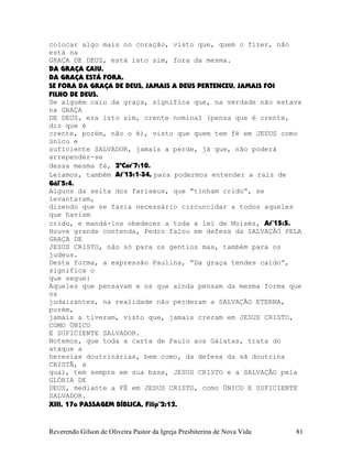 colocar algo mais no coração, visto que, quem o fizer, não
está na
GRAÇA DE DEUS, está isto sim, fora da mesma.
DA GRAÇA CAIU.
DA GRAÇA ESTÁ FORA.
SE FORA DA GRAÇA DE DEUS, JAMAIS A DEUS PERTENCEU, JAMAIS FOI
FILHO DE DEUS.
Se alguém caiu da graça, significa que, na verdade não estava
na GRAÇA
DE DEUS, era isto sim, crente nominal (pensa que é crente,
diz que é
crente, porém, não o é), visto que quem tem fé em JESUS como
único e
suficiente SALVADOR, jamais a perde, já que, não poderá
arrepender-se
dessa mesma fé, 2ªCor¨7:10.
Leiamos, também At¨15:1-34, para podermos entender a raiz de
Gál¨5:4.
Alguns da seita dos fariseus, que “tinham crido”, se
levantaram,
dizendo que se fazia necessário circuncidar a todos aqueles
que haviam
crido, e mandá-los obedecer a toda a lei de Moisés, At¨15:5.
Houve grande contenda, Pedro falou em defesa da SALVAÇÃO PELA
GRAÇA DE
JESUS CRISTO, não só para os gentios mas, também para os
judeus.
Desta forma, a expressão Paulina, “Da graça tendes caído”,
significa o
que segue:
Aqueles que pensavam e os que ainda pensam da mesma forma que
os
judaizantes, na realidade não perderam a SALVAÇÃO ETERNA,
porém,
jamais a tiveram, visto que, jamais creram em JESUS CRISTO,
COMO ÚNICO
E SUFICIENTE SALVADOR.
Notemos, que toda a carta de Paulo aos Gálatas, trata do
ataque a
heresias doutrinárias, bem como, da defesa da sã doutrina
CRISTÃ, a
qual, tem sempre em sua base, JESUS CRISTO e a SALVAÇÃO pela
GLÓRIA DE
DEUS, mediante a FÉ em JESUS CRISTO, como ÚNICO E SUFICIENTE
SALVADOR.
XIII, 17a PASSAGEM BÍBLICA, Filip¨2:12.
Reverendo Gilson de Oliveira Pastor da Igreja Presbiterina de Nova Vida 81
 