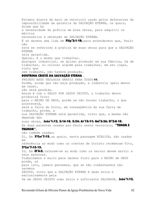 Estamos diante de mais um versículo usado pelos defensores da
impossibilidade da garantia da SALVAÇÃO ETERNA, os quais,
dizem que há
a necessidade da prática de boas obras, para adquirir os
méritos
necessários à obtenção da SALVAÇÃO ETERNA.
É só darmos uma lida em Filip¨2:1-18, para entendermos que, Paulo
não
está se referindo à prática de boas obras para que a SALVAÇÃO
ETERNA
seja garantida.
Operar, é o mesmo que trabalhar.
Qualquer industrial, se quiser produção em sua fábrica, há de
trabalhar, ou colocar alguém para trabalhar, em seu lugar,
visto que
sem trabalho, não haverá produção.
DOUTRINA CRISTÃ DA SALVAÇÃO ETERNA .
PROJETO ASGO TEOLOGIA GRATIS PARA TODOS 64.
Porém, ainda que não haja produção, a indústria (pelo menos
em tese),
não será perdida.
Assim é com o SALVO POR JESUS CRISTO, o trabalho deste
produzirá fruto
para o REINO DE DEUS, porém se não houver trabalho, o que
acontecerá,
será a falta de fruto, em conseqüência da sua falta de
trabalho, porém, a
sua SALVAÇÃO ETERNA está garantida, visto que, a mesma não
depende das
suas obras, João¨1:12, 3:16-18, 5:24; At¨15:11; Gál¨3:26; Ef¨2:8-10.
As duas palavras usadas por Paulo neste versículo, “TEMOR E
TREMOR”,
são também usadas:
01, Em 2ªCor¨7:15, as quais, nesta passagem BÍBLICA, são usadas
em
referência ao modo como os crentes de Corinto receberam Tito,
2ªCor¨7:13-15.
02, Em Ef¨6:5, referem-se ao modo como os servos devem servir a
seus senhores.
Trabalhemos e muito para darmos fruto para o REINO de DEUS
porém, só
para isto, jamais pensemos, que se não trabalharmos não
seremos
SALVOS, visto que a SALVAÇÃO ETERNA é dada única e
exclusivamente pela
fé em JESUS CRISTO como único e suficiente SALVADOR, João¨1:12,
Reverendo Gilson de Oliveira Pastor da Igreja Presbiterina de Nova Vida 82
 
