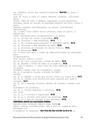 4a, Olhemos, ainda que superficialmente, Heb¨6:9, no qual o
escritor
traz de volta à cena os irmãos hebreus (judeus), iniciando
desta
forma: “Mas de vós, ó amados, esperamos coisas melhores”.
Passemos agora ao estudo da passagem BÍBLICA em foco, sobre a
qual,
faremos algumas considerações, as quais, consideramos
importantes.
1a, O texto fala sobre certas pessoas, para as quais, é
impossível
haver renovação para arrependimento, as quais:
1a, A, Já uma vez foram iluminadas, Vs¨4.
1a, B, Provaram o DOM CELESTIAL, Vs¨4.
1a, C, Se fizeram participantes do ESPÍRITO SANTO, Vs¨4.
1a, D, Provaram a BOA PALAVRA DE DEUS, Vs¨5.
1a, E, Provaram as virtudes do século futuro, Vs¨5.
1a, F, Recaíram, Vs¨6.
2a, O texto diz qual a razão da impossibilidade de renovação
para
arrependimento.
Pois assim, quanto a elas:
2a, A, De novo crucificam o FILHO DE DEUS, Vs¨6.
2a, B, Expõem o FILHO DE DEUS ao vitupério, Vs¨6.
3a, Logo a seguir, o texto fala de duas espécies de terrenos,
os quais,
recebem o mesmo tipo de tratamento, porém:
3a, A, O primeiro recebe a bênção de DEUS¨!
Porque:
3a, A, 1, Embebe a chuva que muitas vezes cai sobre ela, Vs¨7.
3a, A, 2, Produz erva proveitosa para aqueles por quem é
lavrada, Vs¨7.
3a, B, Já o segundo terreno, apesar de receber o mesmo tipo
de
tratamento do primeiro:
3a, B, 1, Produz espinhos e abrolhos, Vs¨8.
Por isso:
3a, B, 2, O terreno é reprovado, Vs¨8.
3a, B, 3, O terreno está perto da maldição, Vs¨8.
3a, B, 4, O fim do terreno é ser queimado, Vs¨8.
DOUTRINA CRISTÃ DA SALVAÇÃO ETERNA .
PROJETO ASGO TEOLOGIA GRATIS PARA TODOS 66.
Depois destas considerações, não é difícil comparar esta
passagem com
a parábola do semeador, Mat¨13:3-23; Mar¨4:3-20; Luc¨8:4-15, já
Reverendo Gilson de Oliveira Pastor da Igreja Presbiterina de Nova Vida 84
 