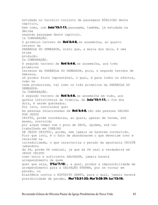 estudada no terceiro conjunto de passagens BÍBLICAS deste
capítulo,
bem como, com João¨15:1-11, passagem, também, já estudada na
décima
segunda passagem deste capítulo.
1a COMPARAÇÃO.
O primeiro terreno de Heb¨6:4-8, se assemelha, ao quarto
terreno da
PARÁBOLA DO SEMEADOR, visto que, a marca dos dois, é uma
ótima
produção.
2a COMPARAÇÃO.
O segundo terreno de Heb¨6:4-8, se assemelha, aos três
primeiros
terrenos da PARÁBOLA DO SEMEADOR, pois, o segundo terreno de
hebreus,
só produz fruto imprestável, o qual, é para todos os efeitos,
como se
nada produzisse, tal como os três primeiros da PARÁBOLA DO
SEMEADOR.
3a COMPARAÇÃO.
O segundo terreno de Heb¨6:4-8, se assemelha em tudo, aos
galhos infrutíferos da videira, de João¨15:1-11, o fim dos
dois, é serem queimados.
Por isto, concluímos que:
As pessoas relacionadas em Heb¨6:4-8, não são pessoas SALVAS
POR JESUS
CRISTO, porém incrédulas, as quais, apesar de terem, até
mesmo, convivido
por algum tempo com o povo de DEUS, (podem, até ter
trabalhado em IGREJAS
DE JESUS CRISTO), porém, sem jamais se haverem convertido.
Pior que isto, é o fato de abandonarem o que deveriam crer e
recaírem na
incredulidade, o que caracteriza o pecado da apostasia CRISTÃ
(abandono
de fé, porém fé nominal, já que da fé real e verdadeira em
JESUS CRISTO
como único e suficiente SALVADOR, jamais haverá
arrependimento de quem
quer que seja, 2ªCor¨7:10), a qual, produz a impossibilidade de
arrependimento para a SALVAÇÃO ETERNA, por se tornar em
pecado, ou
blasfêmia contra o ESPÍRITO SANTO, para o qual, jamais haverá
possibilidade de perdão, Mat¨12:31-32; Mar¨3:28-29; Luc¨12:10.
Reverendo Gilson de Oliveira Pastor da Igreja Presbiterina de Nova Vida 85
 