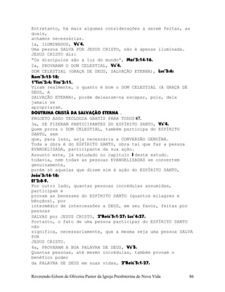 Entretanto, há mais algumas considerações a serem feitas, as
quais,
achamos necessárias.
1a, ILUMINADOS, Vs¨4.
Uma pessoa SALVA POR JESUS CRISTO, não é apenas iluminada.
JESUS CRISTO diz:
“Os discípulos são a luz do mundo”, Mat¨5:14-16.
2a, PROVARAM O DOM CELESTIAL, Vs¨4.
DOM CELESTIAL (GRAÇA DE DEUS, SALVAÇÃO ETERNA), Luc¨3:6;
Rom¨5:15-18;
1ªTim¨2:4; Tito¨2:11.
Viram realmente, o quanto é bom o DOM CELESTIAL (A GRAÇA DE
DEUS, A
SALVAÇÃO ETERNA), porém deixaram-na escapar, pois, dela
jamais se
apropriaram.
DOUTRINA CRISTÃ DA SALVAÇÃO ETERNA .
PROJETO ASGO TEOLOGIA GRATIS PARA TODOS 67.
3a, SE FIZERAM PARTICIPANTES DO ESPÍRITO SANTO, Vs¨4.
Quem prova o DOM CELESTIAL, também participa do ESPÍRITO
SANTO, sem
que, para isso, seja necessária a CONVERSÃO GENUÍNA.
Toda a obra é do ESPÍRITO SANTO, obra tal que faz a pessoa
EVANGELIZADA, participante da sua ação.
Assunto este, já estudado no capítulo I deste estudo.
todavia, nem todas as pessoas EVANGELIZADAS se convertem
genuinamente,
porém só aquelas que dizem sim à ação do ESPÍRITO SANTO,
João¨3:16-18;
Ef¨2:8-9.
Por outro lado, quantas pessoas incrédulas assumidas,
participam e
provam as benesses do ESPÍRITO SANTO (quantos milagres e
bênçãos), por
intermédio de intercessões a DEUS, em seu favor, feitas por
pessoas
SALVAS por JESUS CRISTO, 2ºReis¨5:1-27; Luc¨4:27.
Portanto, o fato de uma pessoa participar do ESPÍRITO SANTO
não
significa, necessariamente, que a mesma seja uma pessoa SALVA
POR
JESUS CRISTO.
4a, PROVARAM A BOA PALAVRA DE DEUS, Vs¨5.
Quantas pessoas, até mesmo incrédulas, também provam o
benéfico poder
da PALAVRA DE DEUS em suas vidas, 2ºReis¨5:1-27.
Reverendo Gilson de Oliveira Pastor da Igreja Presbiterina de Nova Vida 86
 